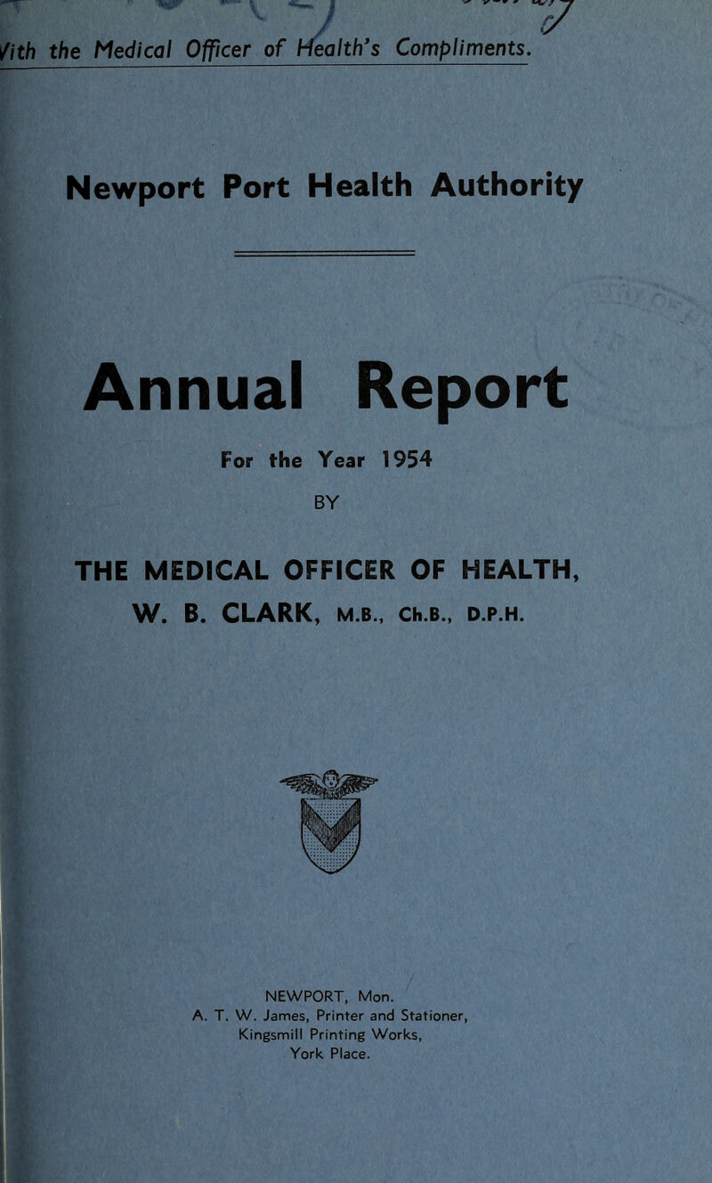 / /ith the Medical Officer of hfealth’s Compliments. Newport Port Health Authority Annual Report For the Year 1954 BY THE MEDICAL OFFICER OF HEALTH, W. B. CLARK, M.B., Ch.B., D.P.H. NEWPORT, Mon. A. T. W. James, Printer and Stationer, Kingsmill Printing Works, York Place.