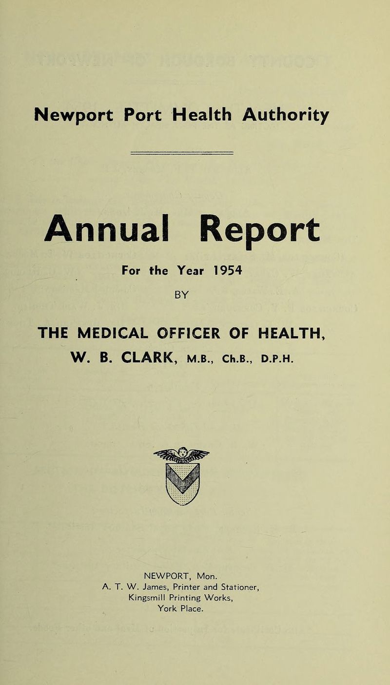 Newport Port Health Authority Annual Report For the Year 1954 BY THE MEDICAL OFFICER OF HEALTH, W. B. CLARK, M.B., Ch.B., D.P.H. NEWPORT, Mon. A. T. W. James, Printer and Stationer, Kingsmill Printing Works, York Place.