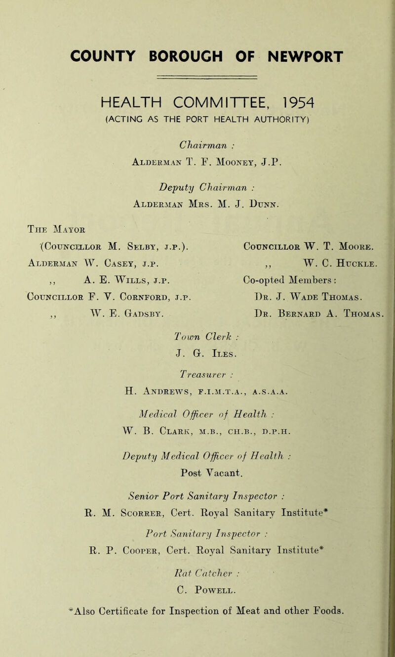 COUNTY BOROUGH OF NEWPORT HEALTH COMMITTEE, 1954 (ACTING AS THE PORT HEALTH AUTHORITY) Chairman : Aldeeman T. F. Mooney, J.P. Defuty Chairman : Aldeeman Mes. M. J. Utjnn. The Mayoe (CoUNCTELOR M. SeLBY, J.P.). Alderman W. Casey, j.p. ,, A. E. Wills, j.p. Councillor F. V. Cornford, j.p. ,, W. E. Gadsby. Councillor W. T. Moore. ,, W. C. Huckle. Co-opted Members: Dr. J. Wade Thomas. Dr. Bernard A. Thomas. Town Clerk : J. G. Iles. T reasurer : H. Andrews, f.i.m.t.a., a.s.a.a. Medical Officer of Health : W. B. Clark, m.b., ch.b., d.p.h. Deputy Medical Officer of Health. : Post Vacant. Senior Port Sanitary Insyector : R. M. ScoRRER, Cert. Royal Sanitary Institute* Port Sanitary Insyector : R. P. Cooper, Cert. Royal Sanitary Institute* Rat Catcher : C. Powell. *Also Certificate for Inspection of Meat and other Foods.