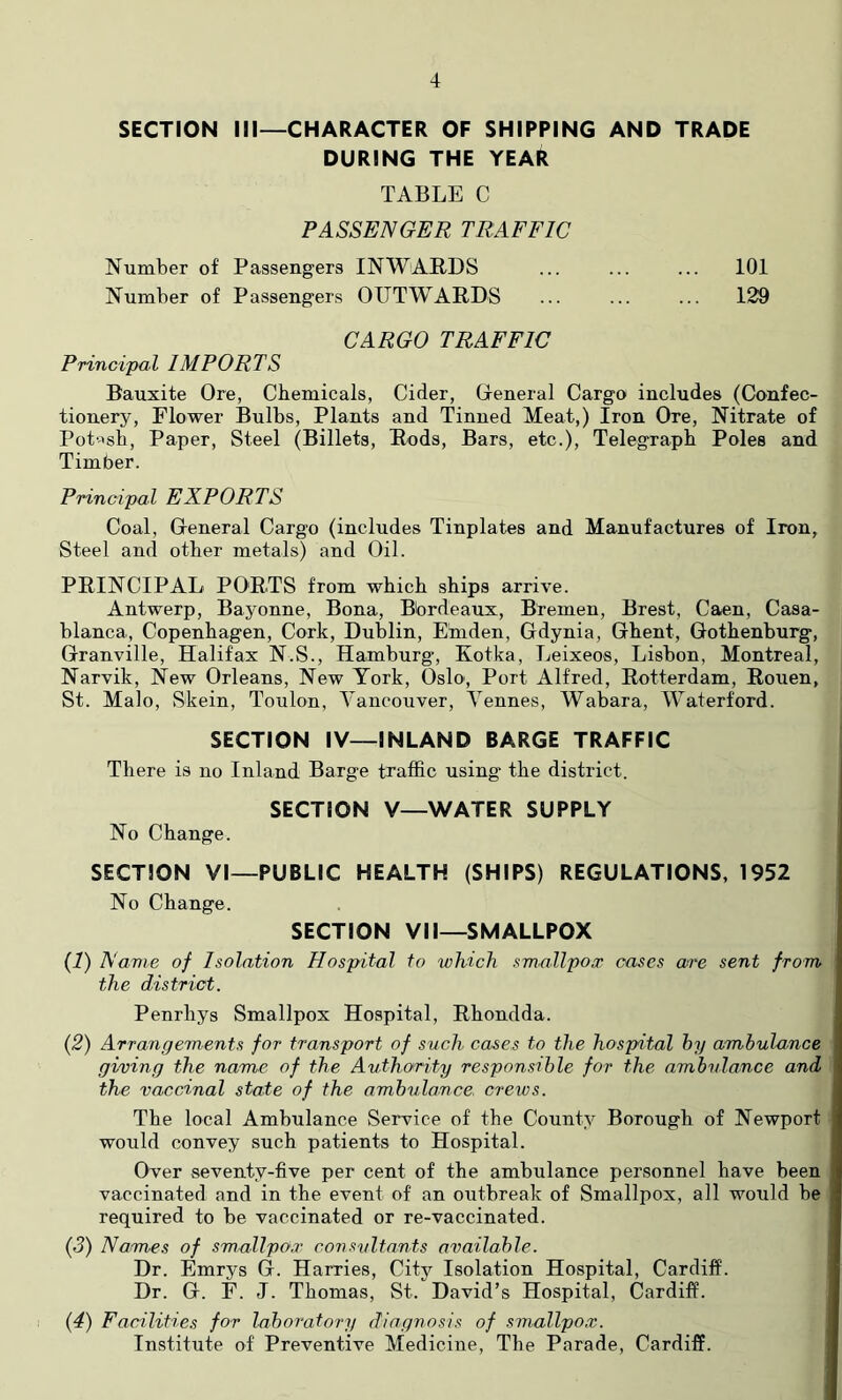 SECTION III—CHARACTER OF SHIPPING AND TRADE DURING THE YEAR TABLE C PASSENGER TRAFFIC Number of Passengers INWARDS ... ... ... 101 Number of Passengers OUTWARDS ... ... ... 129 CARGO TRAFFIC Principal IMPORTS Bauxite Ore, Chemicals, Cider, Oeneral Cargo includes (Confec- tionery, Flower Bulbs, Plants and Tinned Meat,) Iron Ore, Nitrate of Pot'^sb, Paper, Steel (Billets, Rods, Bars, etc.), Telegraph Poles and Timber. Principal EXPORTS Coal, General Cargo (includes Tinplates and Manufactures of Iron, Steel and other metals) and Oil. PRINCIPAL PORTS from which ships arrive. Antwerp, Bayonne, Bona, Bordeaux, Bremen, Brest, Caen, Casa- blanca, Copenhagen, Cork, Dublin, Einden, Gdynia, Ghent, Gothenburg, Granville, Halifax N.S., Hamburg, Kotka, Leixeos, Lisbon, Montreal, Narvik, New Orleans, New York, Oslo, Port Alfred, Rotterdam, Rouen, St. Malo, Skein, Toulon, Vancouver, Vennes, Wabara, Waterford. SECTION IV—INLAND BARGE TRAFFIC There is no Inland Barge traffic using' the district. SECTION V—WATER SUPPLY No Change. SECTION VI—PUBLIC HEALTH (SHIPS) REGULATIONS, 1952 No Change. SECTION VII—SMALLPOX {!) Name of Isolation Hospital to which smallpox cases are sent from, the district. Penrhys Smallpox Hospital, Rhondda. {2) Arrangements for transport of such cases to the hospital hy ambulance giwing the name of the Authority responsible for the ambulance and the vaccinal state of the ambulance, creios. The local Ambulance Service of the County Borough of Newport would convey such patients to Hospital. Over seventy-five per cent of the ambulance personnel have been vaccinated and in the event of an outbreak of Smallpox, all would be required to be vaccinated or re-vaccinated. {3) Names of smallpox consultants available. Dr. Emrys G. Harries, City Isolation Hospital, Cardiff. Dr. G. F. J. Thomas, St. David’s Hospital, Cardiff. {4) Facilities for lahoratory diagnosis of smallpox. Institute of Preventive Medicine, The Parade, Cardiff.