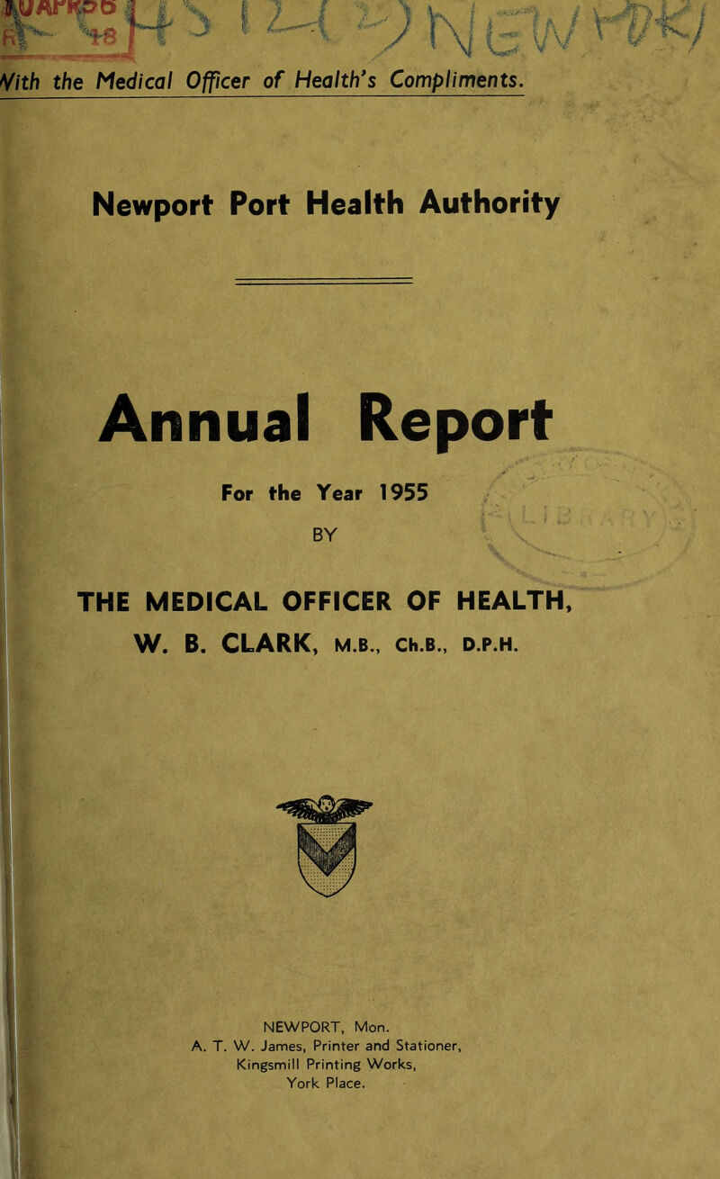 I « ftf'*- --ts rf 'S Vith the Medical Officer of Health's Compliments. Newport Port Health Authority Annual Report For the Year 1955 BY THE MEDICAL OFFICER OF HEALTH, W. B. CLARK, M.B., Ch.B., D.P.H. NEWPORT, Mon. A. T. W. James, Printer and Stationer, Kingsmill Printing Works, York Place.