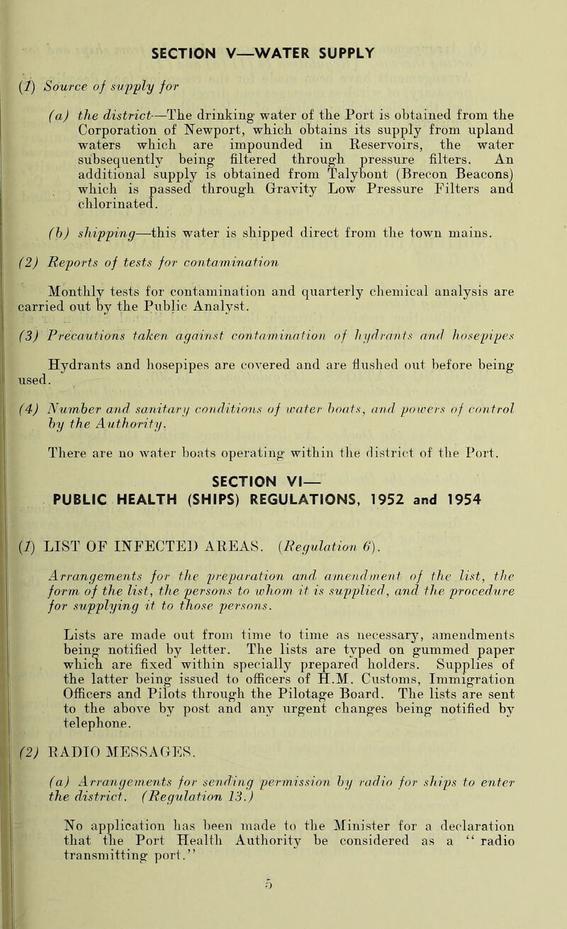 SECTION V—WATER SUPPLY (1) Source of supply for (a) the district—The drinking water of the Port is obtained from the Corporation of Newport, which obtains its supply from upland waters which are impounded in Reservoirs, the water subsequently being filtered through pressure filters. An additional supply is obtained from Talybont (Brecon Beacons) which is passed through Gravity Low Pressure Filters and chlorinated. (h) shipping—-this water is shipped direct from the town mains. (2) Reports of tests for contamination Monthly tests for contamination and quarterly chemical analysis are carried out by the Public Analyst. (3) Precautions taken against contamination of Injdrants and hosepipes Hydrants and hosepipes are covered and are flushed out before being used. (4) Number and sanitary conditions of mater boats, and powers of control by the Authority. There are no water boats operating within tlie district of tlie Port. SECTION VI- PUBLIC HEALTH (SHIPS) REGULATIONS, 1952 and 1954 {!) LIST OF INFECTED AREAS. {Regulation 6). Arrangements for the preparation and amendment of the list, the form of the list, the persons to whom it is supplied, and the procedure for supplying it to those persons. Lists are made out from time to time as necessary, amendments being notified by letter. The lists are typed on gummed paper which are fixed within specially prepared holders. Supplies of the latter being issued to officers of H.M. Customs, Immigration Officers and Pilots through the Pilotage Board. The lists are sent to the above by post and any urgent changes being notified by telephone. (2) RADIO MESSAGES. (a) Arrangements for sending permission by radio for ships to enter the district. (Regulation 13.) No application has been made to the Minister for a declaration that the Port Health Authority be considered as a “ radio transmitting port.” o
