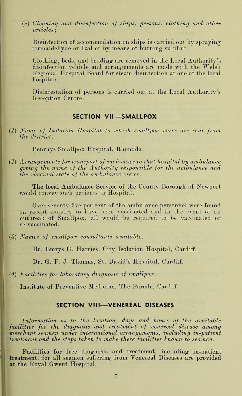 (o) Cleaning and disinfection of ships, persons, clothing and other articles; Disinfection of accommodation on ships is carried out by spraying formaldelijule or Izal or by means of burning sulphur. Clothing, beds, and bedding are removed in the Local Aiithority’s disinfection vehicle and arrangements are made with the AVelsh Degional Hospital Board tor steam disinfection at one of tlie local hospitals. Disinfestation of persons is carried out at the Local Authority’s Deception Centre. SECTION VII—SMALLPOX (i) yaine of Isolation Hospital to ichich sinallpo.r cases are sent from the district. Penrhys Smallpox Hospital, Rhondda. {2) Arrangements for transport of svch cases to that hospital hg ambulance giving the name of the Authority responsible for the ambulance and the vaccinal state of the ambulance creirs. The local Ambulance Service of the County Borough of Newport would convey sucli patients to Hospital. Over seventy-five per cent of the ambulance personnel were found on recent enquiry to liave l>een vaccinated and in the event of an outbreak of Smallpox, all wo\iid be required to be vaccinated or re-vaccinated. (3) Names of smallpo.r consultants available. Dr. Emrys G. Harries, City Isolation Hospital, Cardiff. I Dr. G. F. J. Thomas, St. David’s Hospital, Cardiff. |; {4) Facilities for laboratory diagnosis of smallpo.r. ij Institute of Preventive Medicine, The Parade, Cardiff. I SECTION VIII—VENEREAL DISEASES i I Information as to the location, days and hours of the available I facilities for the diagnosis and treatment of venereal disease among I merchant seamen under international arrangements, including in-patient r treatment and the steps taken to make, these facilities known to seamen. Facilities for free diagnosis and treatment, including in-patient treatment, for all seamen suffering from Venereal Diseases are provided at the Roval Gwent Hospital.
