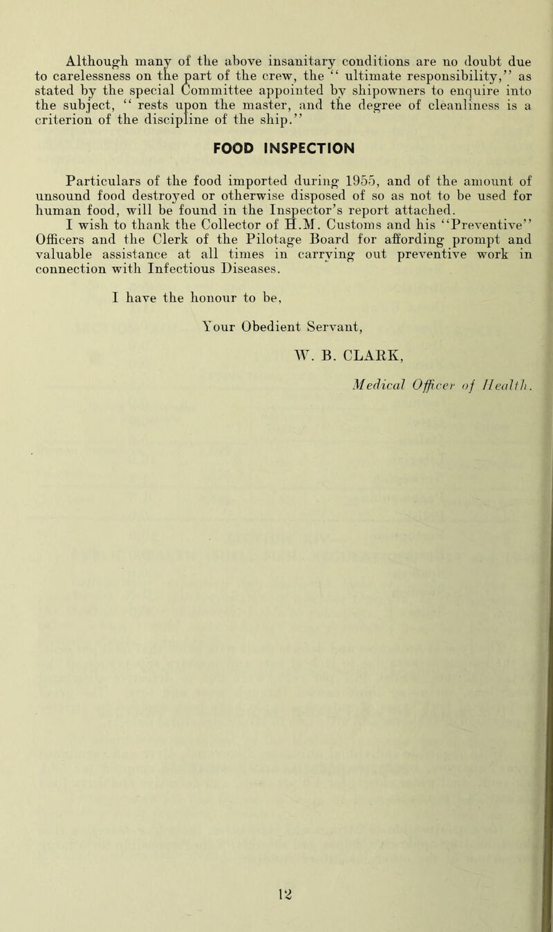 Although many of the above insanitary conditions are no doubt due to carelessness on the part of the crew, the “ ultimate responsibility,” as stated by the special Committee appointed by shipowners to enquire into the subject, “ rests upon the master, and the degree of cleanliness is a criterion of the discipline of the ship.” FOOD INSPECTION Particulars of the food imported during 1955, and of the amount of unsound food destroyed or otherwise disposed of so as not to be used for human food, will be found in the Inspector’s report attached. I wish to thank the Collector of H.M. Customs and his “Preventive” Officers and the Clerk of the Pilotage Board for affording prompt and valuable assistance at all times in carrying out preventive work in connection with Infectious Diseases. I have the honour to be, Your Obedient Servant, W. B. CLARK, Medical Officer of IJeallli. \2