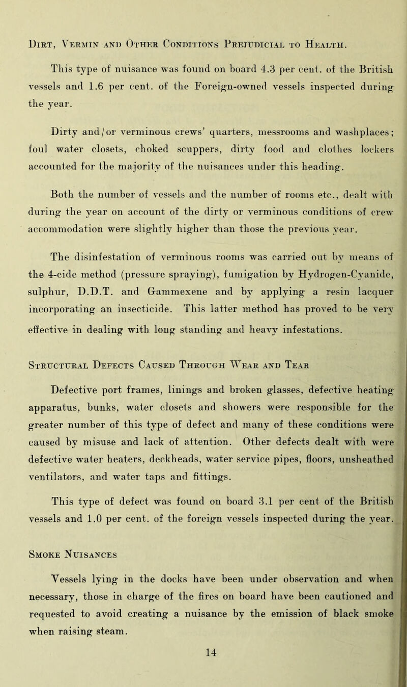 Dirt, Vermin and Other Coniiiitons Prejedicial to Heaeth. This type of nuisance was found on board 4.3 per cent, of the British vessels and 1.6 per cent, of the Foreign-owned vessels inspected during the year. Dirty and/or verminous crews’ quarters, niessrooms and washplaces; foul water closets, choked scuppers, dirty food and clothes lockers accounted for the majority of the nuisances under this heading. Both the number of vessels and the number of rooms etc., dealt with during the year on account of the dirty or verminous conditions of crew accommodation were slightly higher than those the previous year. The disinfestation of verminous rooms was carried out by means of the 4-cide method (pressure spraying), fumigation by Hydrogen-Cyanide, sulphur, D.D.T. and Gammexene and by applying a resin lacquer incorporating an insecticide. This latter method has proved to be very effective in dealing with long standing and heavy infestations. Structural Defects Caused Through Wear and Tear Defective port frames, linings and broken glasses, defective heating apparatus, bunks, water closets and showers were responsible for the greater number of this type of defect and many of these conditions were caused by misuse and lack of attention. Other defects dealt with were defective water heaters, deckheads, water service pipes, floors, unsheathed ventilators, and water taps and fittings. This type of defect was found on board 3.1 per cent of the British vessels and 1.0 per cent, of the foreign vessels inspected during the year. Smoke Nuisances Vessels lying in the docks have been under observation and when necessary, those in charge of the fires on board have been cautioned and requested to avoid creating a nuisance by the emission of black smoke when raising steam.