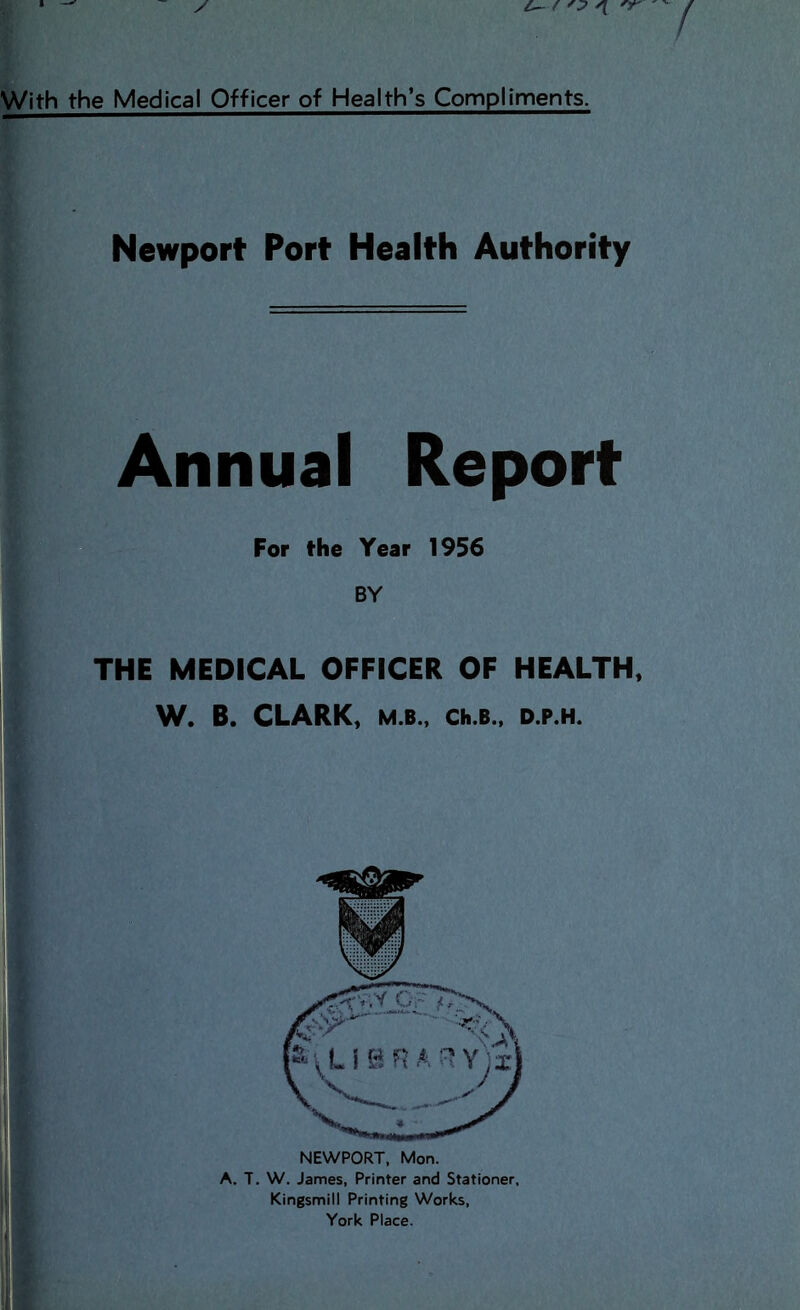 With the Medical Officer of Health’s Compiiments. Newport Port Health Authority Annual Report For the Year 1956 BY THE MEDICAL OFFICER OF HEALTH, W. B. CLARK, M.B., Ch.B.. D.P.H. NEWPORT. Mon. A. T. W. James, Printer and Stationer, Kingsmill Printing Works,