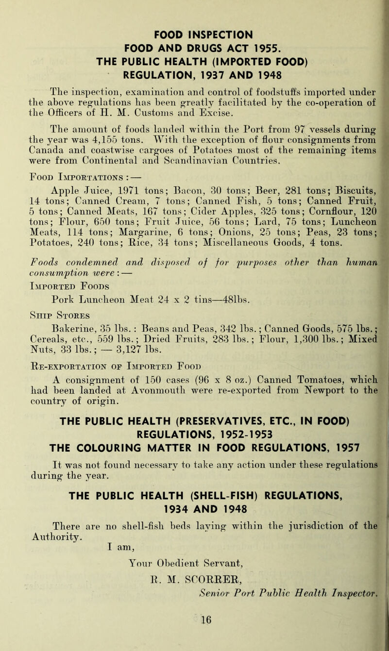 FOOD INSPECTION FOOD AND DRUGS ACT 1955. THE PUBLIC HEALTH (IMPORTED FOOD) REGULATION, 1937 AND 1948 The iiispeotioii, examination and control of foodstuffs imported under the above reg'ulations has heen g-reatly facilitated hy the co-operation of the Officers of H. M. Customs and Excise. The amount of foods landed within the Port from 97 vessels during the year was 4,155 tons. With the exception of flour consignments from Canada and coastwise cargoes of Potatoes most of the remaining items were from Continental and Scandinavian Countries. Food Impoet.4tions : — Apple Juice, 1971 tons; Bacon, 30 tons; Beer, 281 tons; Biscuits, 14 tons; Canned Cream, 7 tons; Canned Fish, 5 tons; Canned Fruit, 5 tons; Canned Meats, 167 tons; Cider Apples, 325 tons; Cornflour, 120 tons; Flour, 650 tons; Fruit Juice, 56 tons; Lard, 75 tons; Luncheon Meats, 114 tons; Margarine, 6 tons; Onions, 25 tons; Peas, 23 tons; Potatoes, 240 tons; Rice, 34 tons; Miscellaneous Goods, 4 tons. Foods condemned and disposed of for purposes other than human consumption were: — litpoRTED Foods Pork Luncheon Meat 24 x 2 tins—481hs. Ship Stores Bakerine, 35 Ihs. : Beans and Peas, 342 Ihs.; Canned Goods, 575 lbs.; Cereals, etc., 559 lbs.; Dried Fruits, 283 Ihs.; Flour, 1,300 lbs.; Mixed Nuts, 33 lbs.; — 3,127 lbs. Re-exportation of Imported Food A consignment of 150 cases (96 x 8 oz.) Canned Tomatoes, which had heen landed at Avonmouth were re-exported from Newport to the country of origin. THE PUBLIC HEALTH (PRESERVATIVES, ETC., IN FOOD) REGULATIONS, 1952-1953 THE COLOURING MATTER IN FOOD REGULATIONS, 1957 It was not found necessary to take any action under these regulations during the year. THE PUBLIC HEALTH (SHELL FISH) REGULATIONS, 1934 AND 1948 There are no shell-fish beds laying within the jurisdiction of the Authority. I am. Your Obedient Servant, R. M. SCORRER, Senior Port Public Health Inspector.