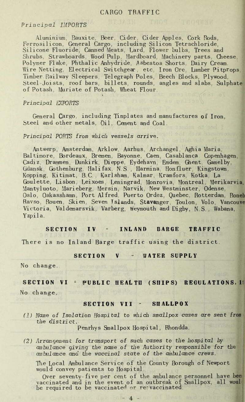 CARGO TRAFFIC Principal IMPORTS /Aluminium, Bauxite, Beer, Cider, Cider Apples, Cork Rods, Ferrosilicon, General Cargo, including Silicon Tetrachloride, Silicone Fluoride, Canned Meats, Lard, Flower bulbs. Trees and Shrubs, Strawboards, Wood Pulp, Hardboard, Machinery parts. Cheese Polymer Flake, Phthalic Anhydride, yisbestos Shorts, Dairy Cream Wire Netting, Electrical Switchgear, etc Iron Ore Lumber Pitprops Timber Railway Sleepers, Telegraph Poles, Beech Blocks, Plywood Steel Joists, roof bars, billets, rounds, angles and slabs, Sulphate of Potash, Muriate of Potash, Wheat Flour \ Principal EXPORTS General Cargo, including Tinplates and manufactures of Iron, Steel and other metals. Oil, Cement and Coal. Principal PORTS from which vessels arrive. Antwerp, Amsterdam, Arklow, Aarhus, Archangel, Aghia Maria Baltimore, Bordeaux, Bronen, Bayonne, Caen, Casablanca Copenhagen, Cadiz Drammen, Dunkirk, Dieppe, Eydehavn Emdem, Qient Gamelby, Gdansk, Gothenburg, Halifax, N S , Marmina Honfluer, Kingstown, Kopping, Kitimat, B C, , Karlsham, Kalmar, Kramfors, Kotka, La Goulette, Lisbon, Leixoes, Leningrad, Monrovia, Montreal, Merikarvia, Mantyluoto, Marieberg, Mersin, Narvik, New Westminster, Odense, Oslo, Oskasshamn, Port Alfred Puerto Ordez, Quebec, Rotterdam, Roneb Ravso, Rouen, Skien, Seven Islands, Stavanger, Toulon, Volo, Vancouve Victoria, Valdemarsvik, Varberg, Weymouth and Digby, NS., Wabana, Yzpila. SECTION IV - INLAND BARGE TRAFFIC There is no Inland Barge traffic using the district SECTION V “ WATER SUPPLY No change. SECTION VI ^ PUBLIC HEALTH (SHIPS) REGULATIONS,!! No change, SECTION VII - SMALLPOX (1) Name of Isolation Hospital to which smallpox cases are sent from the district. Penrhys Smallpox Hospital, Rhondda, (2) Arrangement for transport of such cases to the hospital by ambulance giving the name of the Authority responsible for the ambulance and the vaccinal state of the ainbulance crews. The Local Ambulance Service of the County Borough of Newport would convey patients to Hospital Over seventy-five per cent of the ambulance personnel have bee vaccinated and in the event of an outbreak of Smallpox, all woul be required to be vaccinated or revaccinated