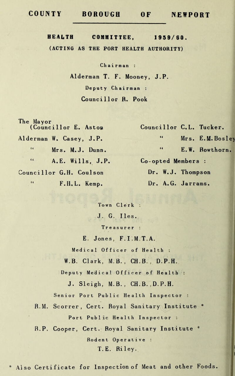 HEALTH COMMITTEE, 1959/60. (ACTING AS THE PORT HEALTH AUTHORITY) Ch airman : Alderman T. F. Mooney, J.P. Deputy Chairman : Councillor R. Pook The Mayor (Councillor E. Aston Alderman W. Casey, J.P. Mrs. M.J. Dunn. “ A.E. Wills, J.P. Councillor G.H. Coulson F.H.L. Kemp. Councillor C.L. Tucker. Mrs. E.M.Bosley E.W. Rowthorn. Co-opted Members : Dr. W.J. Thompson Dr. A.G. Jarrams. Town Clerk : J. G, lies. Treasurer : E. Jones, F.I.M.T.A. Medical Officer of Health : W.B, Clark, M.B., CH.B., D.P.H. Deputy Medical Officer of Health : J. Sleigh, M.B., CH.B.,D.P.H. Senior Port Public Health Inspector : R.M. Scorrer , Cert. Royal Sanitary Institute * Port Public Health Inspector : R.P. Cooper, Cert. Royal Sanitary Institute * Rodent Operative : Also Certificate for Inspection of Meat and other Foods.