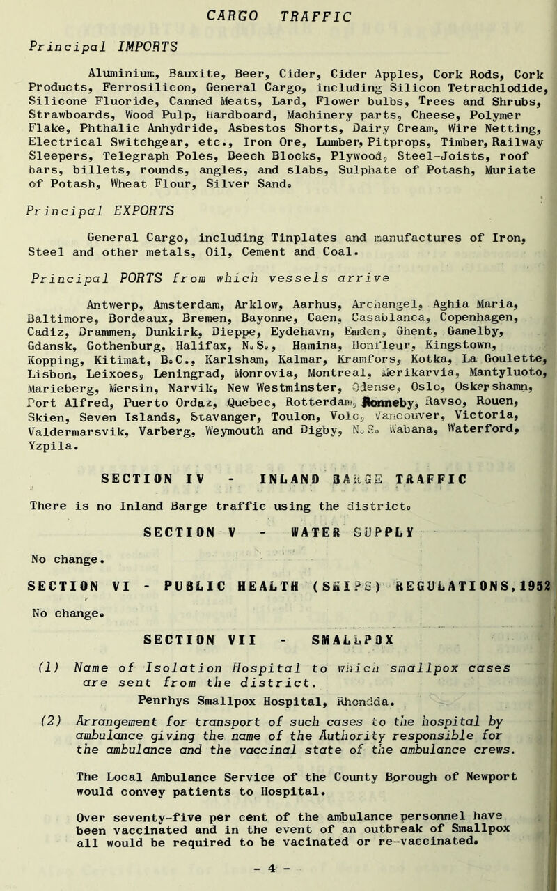 CARGO TRAFFIC Pr incipal IMPORTS Aluminium, Bauxite, Beer, Cider, Cider Apples, Cork Rods, Cork Products, Ferrosilieon, General Cargo, including Silicon Tetrachlodide, Silicone Fluoride, Canned Meats, Lard, Flower bulbs, Trees and Shrubs, Strawboards, Wood Pulp, hardboard, Machinery parts. Cheese, Polymer Flake, Phthalie Anhydride, Asbestos Shorts, Dairy Cream, Wire Netting, Electrical Switchgear, etc., Iron Ore, Lumber, Pitprops, Timber, Railway Sleepers, Telegraph Poles, Beech Blocks, Plywood, Steel-Joists, roof bars, billets, rounds, angles, and slabs, Sulphate of Potash, Muriate of Potash, Wheat Flour, Silver Sands Principal EXPORTS General Cargo, including Tinplates and manufactures of Iron, Steel and other metals, Oil, Cement and Coal. Principal PORTS from which vessels arrive Antwerp, Amsterdam, Arklow, Aarhus, Archangel, Aghia Maria, Baltimore, Bordeaux, Bremen, Bayonne, Caen, Casablanca, Copenhagen, Cadiz, Drammen, Dunkirk, Dieppe, Eydehavn, Emden, Ghent, Gamelby, Gdansk, Gothenburg, Halifax, Ns Ss, Hamina, Iloni leur, Kingstown, Kopping, Kitimat, B,C., Karlsham, Kalmar, Kramfors, Kotka, La Goulette, Lisbon, Leixoes, Leningrad, Monrovia, Montreal, Merikarvia, Mantyluoto, Marieberg, Mersin, Narvik, New Westminster, Qiense, Oslo, Oskarshamn, Port Alfred, Puerto Ordaz, Quebec, Rotterdam, Hormeby, Ravso, Rouen, Skien, Seven Islands, Stavanger, Toulon, Vole, \/ancouver, Victoria, Valdermarsvik, Varberg, Weymouth and Digby, NuSo Wabana, Waterford, Yzpila. SECTION IV - INLAND BARGE TRAFFIC There is no Inland Barge traffic using the districts SECTION V - WATER SUPPLV No change. SECTION VI - PUBLIC HEALTH (StilPG) ft E G U L A TI ON S, 1952 No changes SECTION VII - SMALLPOX (1) Name of Isolation Hospital to which smallpox cases are sent from the district. Penrhys Smallpox Hospital, Rhondda. (2) Arrangement for transport of such cases to the hospital by ambulance giving the name of the Authority responsible for the ambulance and the vaccinal state of the ambulance crews. The Local Ambulance Service of the County Bprough of Newport would convey patients to Hospital. Over seventy-five per cent of the ambulance personnel have been vaccinated and in the event of an outbreak of Smallpox all would be required to be vacinated or re-vaccinateds
