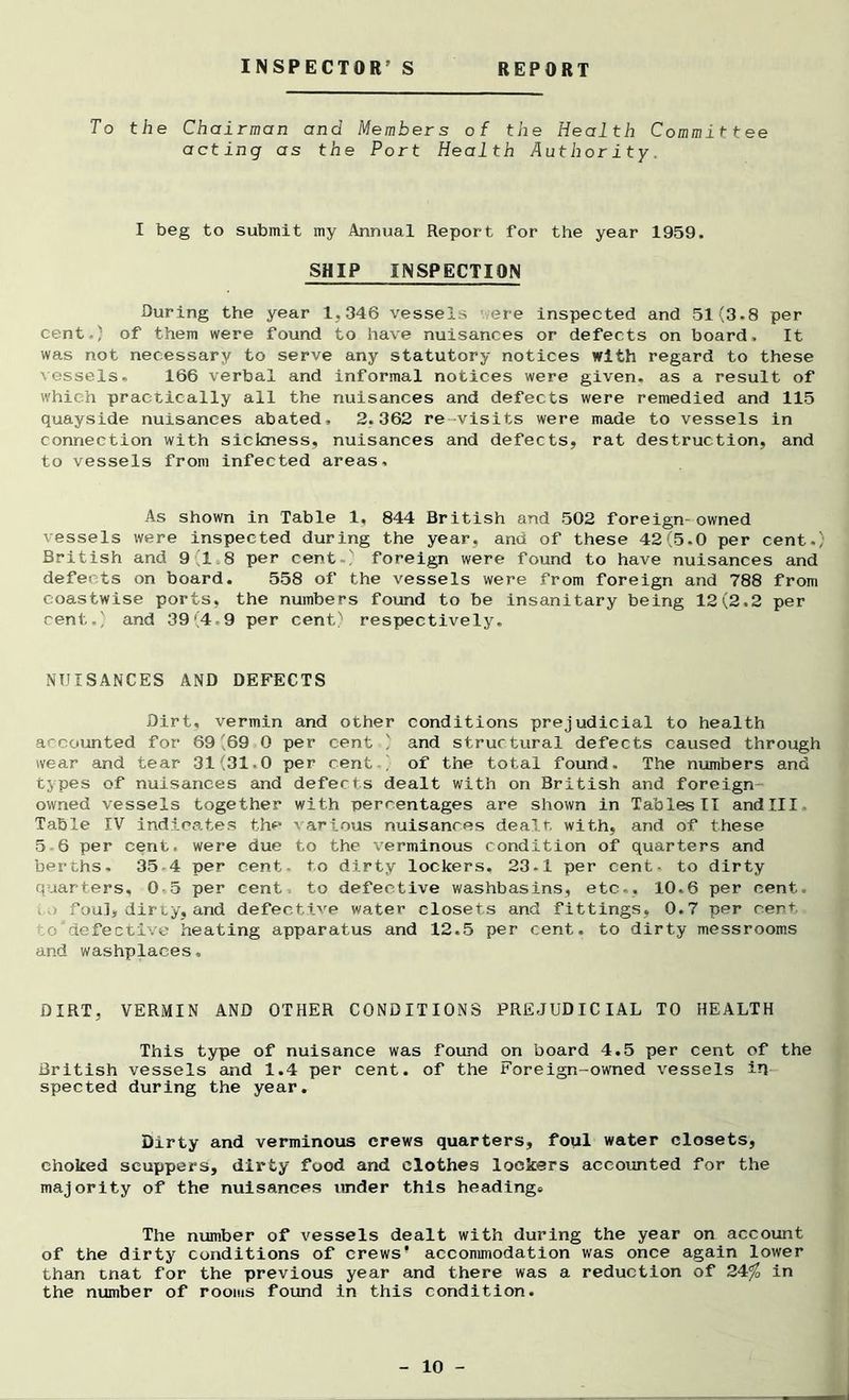 INSPECTOR’S REPORT To the Chairman and Members of the Health Committee acting as the Port Health Authority. I beg to submit my Annual Report for the year 1959. SHIP INSPECTION During the year 1.346 vessels ere inspected and 51(3-8 per cent.) of them were found to have nuisances or defects on board. It was not necessary to serve any statutory notices with regard to these vessels. 166 verbal and informal notices were given, as a result of which practically all the nuisances and defects were remedied and 115 quayside nuisances abated, 2.362 re-visits were made to vessels in connection with sickness, nuisances and defects, rat destruction, and to vessels from infected areas. As shown in Table 1, 844 British and 502 foreign-owned vessels were inspected during the year, and of these 42(5.0 per cent.) British and 918 per cent ) foreign were found to have nuisances and defects on board. 558 of the vessels were from foreign and 788 from coastwise ports, the numbers found to be insanitary being 12(2.2 per cent.) and 39(4-9 per cent)1 respectively. NUISANCES AND DEFECTS Dirt, vermin and other conditions prejudicial to health accounted for 69(69 0 per cent / and structural defects caused through wear and tear 31(31.0 per cent of the total found. The numbers and types of nuisances and defects dealt with on British and foreign • owned vessels together with percentages are shown in Tables II andlll Table IV indicates the various nuisances dealt, with, and of these 56 per cent, were due to the verminous condition of quarters and berths, 35 4 per cent- to dirty lockers, 23-1 per cent- to dirty quarters, 05 per cent to defective washbasins, etc.. 10.6 per cent. .foul, dirty, and defective water closets and fittings, 0.7 per cent .©'defective heating apparatus and 12.5 per cent, to dirty messrooms and washplaces. DIRT, VERMIN AND OTHER CONDITIONS PREJUDICIAL TO HEALTH This type of nuisance was found on board 4.5 per cent of the British vessels and 1.4 per cent, of the Foreign-owned vessels in spected during the year. Dirty and verminous crews quarters, foul water closets, choked scuppers, dirty food and clothes lockers accounted for the majority of the nuisances under this headings The number of vessels dealt with during the year on account of the dirty conditions of crews’ accommodation was once again lower than tnat for the previous year and there was a reduction of 24% in the number of rooms found in this condition.