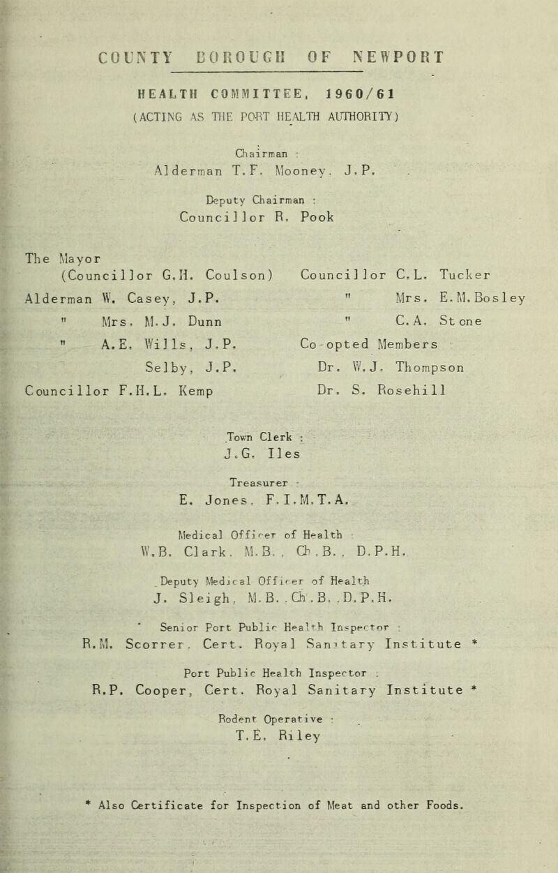 COUNTY BOROUGH OF NEWPORT HEALTH COMMITTEE, 1960/61 (ACTING AS THE POET HEALTH AUTHORITY) Chairman Alderman T.F. Mooney. J.P. Deputy Chairman : Councillor R. Pook The Mayor (Councillor G.H. Coulson) Alderman W. Casey, J.P.  Mrs, M.J, Dunn  A. E. Wills, J.P. Selby, J.P. Councillor F.H.L. Kemp Councillor C.L. Tucker  Mrs. E.M.Bos 1 C. A. St one Co opted Members Dr. W.J. Thompson Dr. S. Rosehill Town Clerk : J «G, lies Treasurer E. Jones, F.I.M.T.A. Medical Officer of Health W.B. Clark. M.B. . Ch . B. . D.P.H. Deputy Medical Officer of Health J. Sleigh, M.B..Ch.B. .D.P.H. Senior Port Public Healrh Inspector R.M. Scorrer. Cert. Royal Sanitary Institute * Port Public Health Inspector R.P. Cooper, Cert. Royal Sanitary Institute * Rodent Operative - T. E, Ri ley * Also Certificate for Inspection of Meat and other Foods.