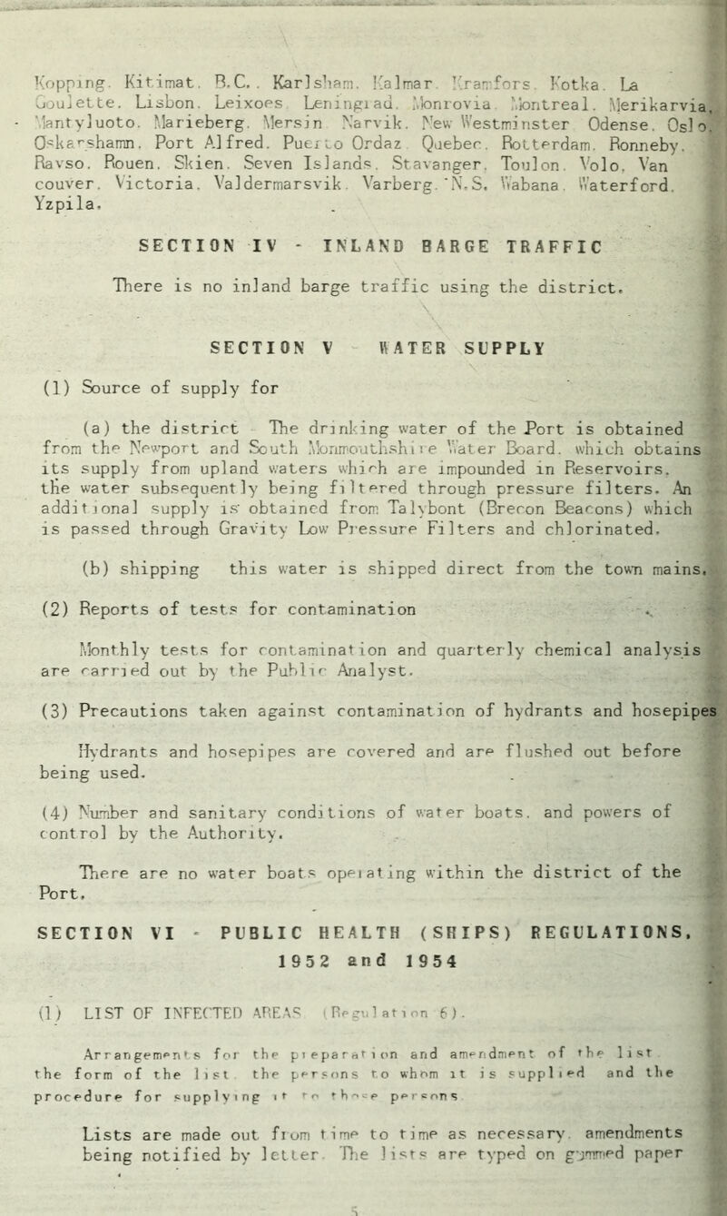 Kopping. Kitimat. R.C. . Karl sham. Kalmar Kramfors Kotka. La roulette. Lisbon. Leixoes Leningiau. Monrovia Montreal. Merikarvia, Mantyluoto. Marieberg. Mersin Narvik. New Westminster Odense. Oslo. Oskarshamn. Port Alfred. Puerto Ordaz Quebec. Rotterdam. Ronneby. Ravso. Rouen. Skien. Seven Islands. Stavanger. Toulon. Volo, Van couver. Victoria. Valdermarsvik Varberg.'N.S. Wabana. Waterford. Yzpila. SECTION IV - INLAND BARGE TRAFFIC There is no inland barge traffic using the district, SECTION V WATER SUPPLY (1) Source of supply for (a) the district The drinking water of the Port is obtained from the Newport and South Monmouthshire Water Board, which obtains its supply from upland waters which are impounded in Reservoirs, the water subsequently being filtered through pressure filters. An additional supply is' obtained from Tahbont (Breron Beacons) which is passed through Gravity Low' Pressure Filters and chlorinated. (b) shipping this w;ater is shipped direct from the town mains, (2) Reports of tests for contamination Monthly tests for contamination and quarterly chemical analysis are carried out by the Pub1 if Analyst. (3) Precautions taken against contamination of hydrants and hosepipes Hydrants and hosepipes are covered and are flushed out before being used. (4) Number and sanitary conditions of water boats, and powers of control by the Authority. There are no water boats opeiating within the district of the Port. SECTION VI - PUBLIC HEALTH (SHIPS) REGULATIONS. 1952 and 1954 (1 ) LIST OF INFECTED AREAS (Regulation 6). Ar r an genmn * s for the pieparation and amendment of the list the form of the lift the persons to whom it is supplied and the procedure for supplying it t-o those persons - V ■ ■■'- , Lists are made out from time to time as necessary amendments being notified by letter The lists are typed on gummed paper