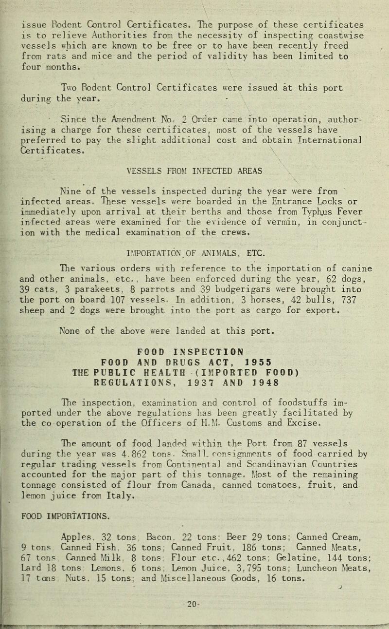 issue Rodent Control Certificates, The purpose of these certificates is to relieve Authorities from the necessity of inspecting coastwise vessels which are known to be free or to have been recently freed from rats and mice and the period of validity has been limited to four months. Two Rodent Control Certificates were issued at this port during the year, • Since the Amendment No, 2 Order came into operation, author- ising a charge for these certificates, most of the vessels have preferred to pay the slight additional cost and obtain International Certificates. VESSELS FROM INFECTED AREAS Nine of the vessels inspected during the year were from infected areas. These vessels were boarded in the Entrance Locks or immediately upon arrival at their berths and those from Typhjus Fever infected areas were examined for the evidence of vermin, in conjunct- ion with the medical examination of the crews. IMPORTATION.OF ANIMALS, ETC. The various orders with reference to the importation of canine and other animals, etc., have been enforced during the year, 62 dogs, 39 cats, 3 parakeets, 8 parrots and 39 budgerigars were brought into the port on board 107 vessels. In addition, 3 horses, 42 bulls, 737 sheep and 2 dogs were brought into the port as cargo for export. None of the above were landed at this port. FOOD INSPECTION FOOD AND DRUGS ACT, 1955 THE PUBLIC HEALTH (IMPORTED FOOD) REGULATIONS, 1937 AND 1948 The inspection, examination and control of foodstuffs im- ported under the above regulations has been greatly facilitated by the co operation of the Officers of H.M- Customs and Excise. The amount of food landed within the Port from 87 vessels during the year was 4.862 ton?. Smal1. consignments of food carried by regular trading vessels from Continental and Scandinavian Countries accounted for the major part of this tonnage. Most of the remaining tonnage consisted of flour from Canada, canned tomatoes, fruit, and lemon juice from Italy. FOOD IMPORTATIONS. Apples. 32 tons Bacon. 22 tons- Beer 29 tons; Canned Cream, 9 tons Canned Fish. 36 tons; Canned Fruit, 186 tons; Canned Meats, 67 tons Canned Milk. 8 tons Flour etc..462 tons; Gelatine, 144 tons; Lard 18 tons Lemons, 6 tons Lemon Juice. 3,795 tons; Luncheon Meats, 17 tons Nuts. 15 tons; and Miscellaneous Goods, 16 tons. 20-
