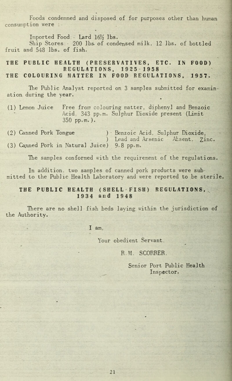 Foods condemned and disposed of for purposes other than human consumption were : Imported Food Lard 16/2 lbs. Ship Stores 200 lbs of condensed milk. 12 lbs. of bottled fruit and 548 lbs. of fish. THE PUBLIC HEALTH (PRESERVATIVES, ETC. IN FOOD) REGULATIONS, 1925 1958 THE COLOURING MATTER IN FOOD REGULATIONS, 1957. The Public Analyst reported on 3 samples submitted for examin- ation during the year, (1) Lemon Juice Free from colouring matter, diphenyl and Benzoic Acid. 343 pp.m. Sulphur Dioxide present (Limit 350 pp.m.). (2) Canned Pork Tongue ) • Benzoic Acid. Sulphur Dioxide, ) Lead and Arsenic Absent. Zinc. (3) Cajined Pork in Natural Juice) 9.8 pp-m. The samples conformed with the requirement of the regulations. In addition, two samples of canned pork products were sub mitted to the Public Health Laboratory and were reported to be sterile. THE PUBLIC HEALTH (SHELL FISH) REGULATIONS, 1934 and 1948 There are no shell fish beds laying, within the jurisdiction of the Authority. I am. Your obedient Servant R.M. SCORRER. Senior Port Public Health Inspector,