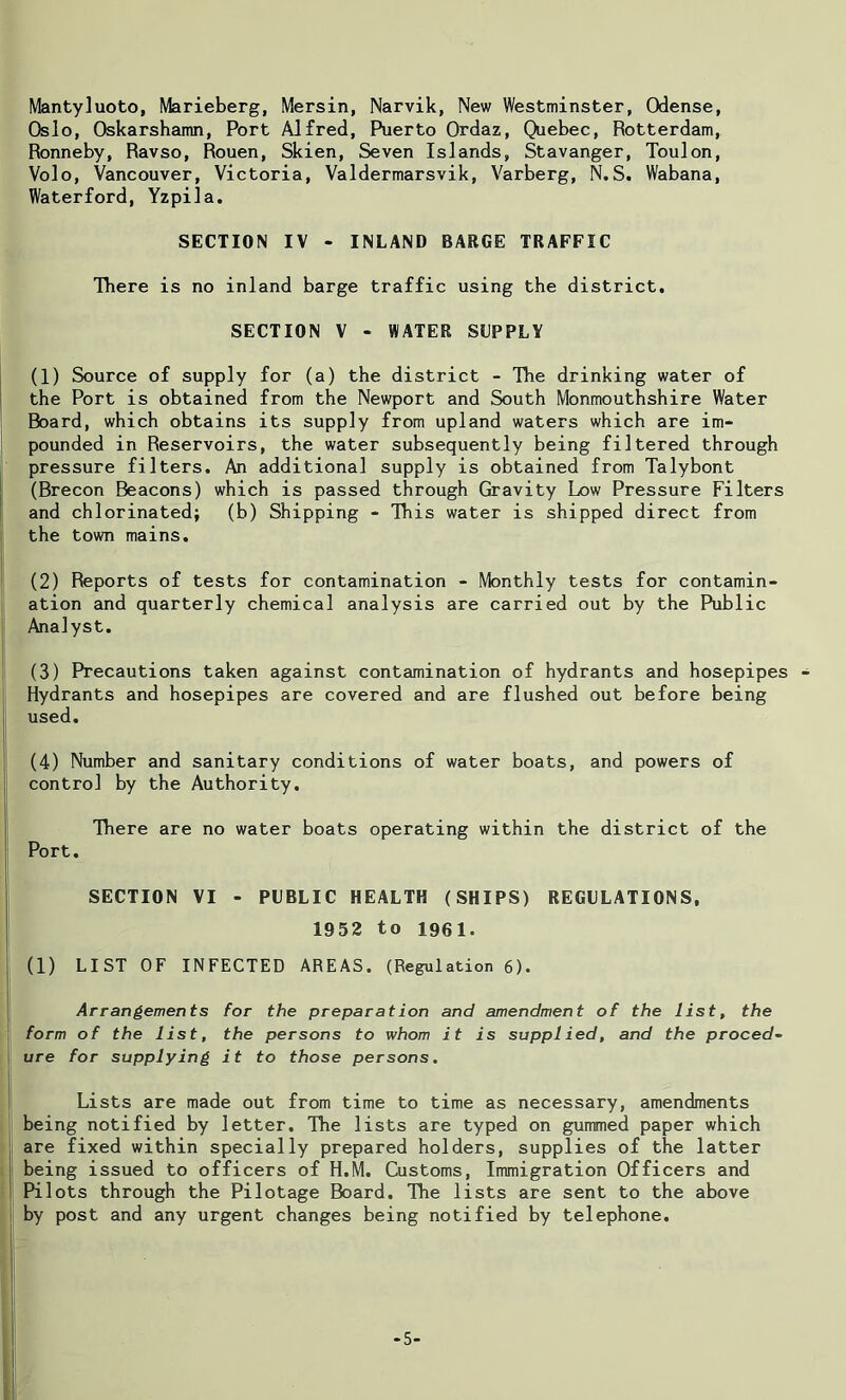 Mantyluoto, Marieberg, Mersin, Narvik, New Westminster, Odense, Oslo, Oskarshamn, Port Alfred, Puerto Ordaz, Quebec, Rotterdam, Ronneby, Ravso, Rouen, Skien, Seven Islands, Stavanger, Toulon, Volo, Vancouver, Victoria, Valdermarsvik, Varberg, N.S. Wabana, Waterford, Yzpila. SECTION IV - INLAND BARGE TRAFFIC There is no inland barge traffic using the district, SECTION V - WATER SUPPLY (1) Source of supply for (a) the district - The drinking water of the Port is obtained from the Newport and South Monmouthshire Water Board, which obtains its supply from upland waters which are im- pounded in Reservoirs, the water subsequently being filtered through pressure filters. An additional supply is obtained from Talybont (Brecon Beacons) which is passed through Gravity Low Pressure Filters and chlorinated; (b) Shipping - This water is shipped direct from the town mains. (2) Reports of tests for contamination - Monthly tests for contamin- ation and quarterly chemical analysis are carried out by the Public Analyst. (3) Precautions taken against contamination of hydrants and hosepipes Hydrants and hosepipes are covered and are flushed out before being used. (4) Number and sanitary conditions of water boats, and powers of control by the Authority. There are no water boats operating within the district of the Port. SECTION VI - PUBLIC HEALTH (SHIPS) REGULATIONS, 1952 to 1961. (1) LIST OF INFECTED AREAS. (Regulation 6). Arrangements tor the preparation and amendment of the list, the form of the list, the persons to whom it is supplied, and the proced- ure for supplying it to those persons. Lists are made out from time to time as necessary, amendments being notified by letter. The lists are typed on gummed paper which are fixed within specially prepared holders, supplies of the latter being issued to officers of H.M. Customs, Immigration Officers and Pilots through the Pilotage Board. The lists are sent to the above by post and any urgent changes being notified by telephone. -5-