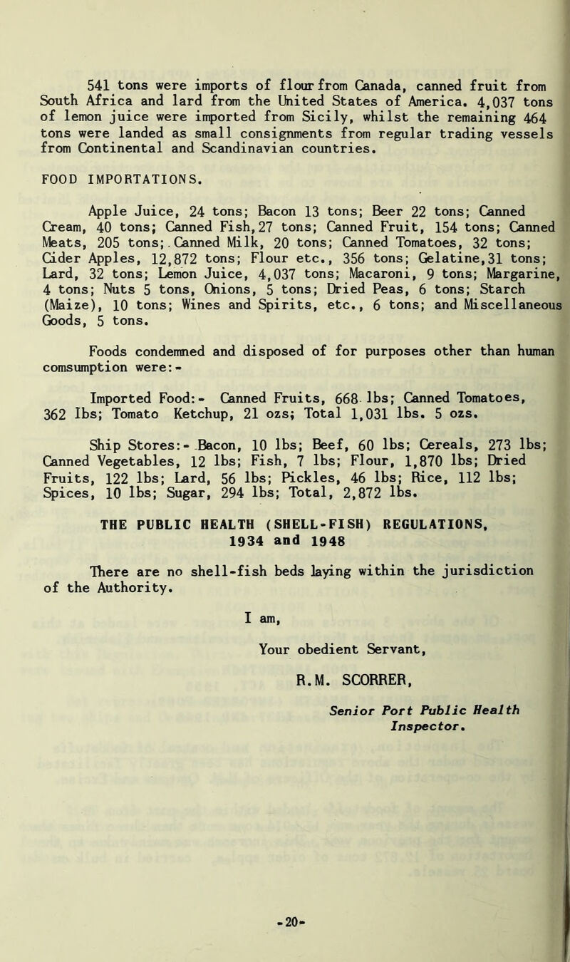 541 tons were imports of flour from Canada, canned fruit from South Africa and lard from the Ihited States of America. 4,037 tons of lemon juice were imported from Sicily, whilst the remaining 464 tons were landed as small consignments from regular trading vessels from Continental and Scandinavian countries. FOOD IMPORTATIONS. Apple Juice, 24 tons; Bacon 13 tons; Beer 22 tons; Canned Cream, 40 tons; Canned Fish,27 tons; Canned Fruit, 154 tons; Canned Meats, 205 tons;. Canned Milk, 20 tons; Canned Tomatoes, 32 tons; Cider Apples, 12,872 tons; Flour etc., 356 tons; Gelatine,31 tons; Lard, 32 tons; Lemon Juice, 4,037 tons; Macaroni, 9 tons; Margarine, 4 tons; Nuts 5 tons. Onions, 5 tons; Dried Peas, 6 tons; Starch (Maize), 10 tons; Wines and Spirits, etc., 6 tons; and Miscellaneous (k)ods, 5 tons. Foods condemned and disposed of for purposes other than human comsumption were:- Imported Food:- Canned Fruits, 668 lbs; Canned Tomatoes, 362 lbs; Tomato Ketchup, 21 ozs; Total 1,031 lbs. 5 ozs. Ship Stores:- Bacon, 10 lbs; Beef, 60 lbs; Cereals, 273 lbs; (banned Vegetables, 12 lbs; Fish, 7 lbs; Flour, 1,870 lbs; Dried Fruits, 122 lbs; Lard, 56 lbs; Pickles, 46 lbs; Rice, 112 lbs; Spices, 10 lbs; Sugar, 294 lbs; Total, 2,872 lbs. THE PUBLIC HEALTH (SHELL-FISH) REGULATIONS, 1934 and 1948 There are no shell-fish beds laying within the jurisdiction of the Authority. I am. Your obedient Servant, R.M. SCORRER, Senior Port Public Health Inspector, -20-