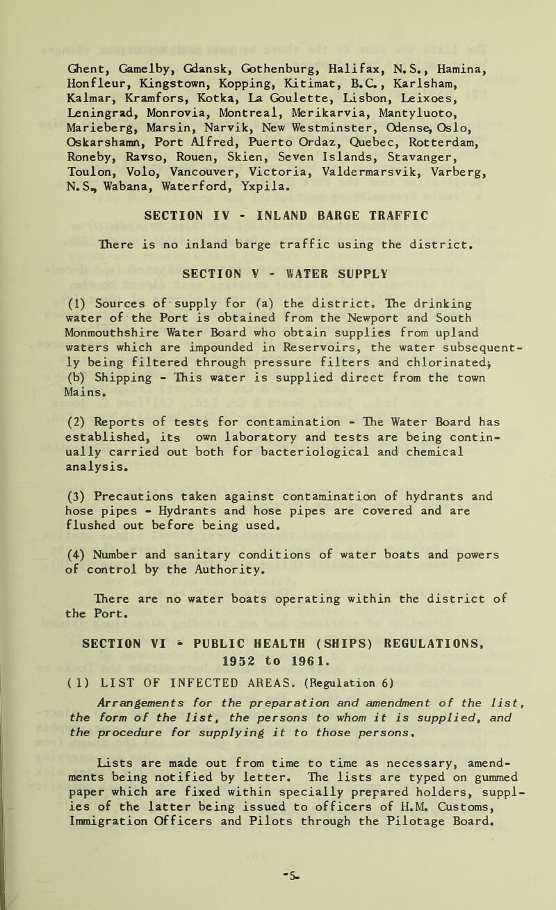 Ghent, Gamelby, Gdansk, Gothenburg, Halifax, N.S., Hamina, Honfleur, Kingstown, Kopping, Kitimat, B.C., Karlshara, Kalmar, Kramfors, Kotka, La Goulette, Lisbon, Leixoes, Leningrad, Monrovia, Montreal, Merikarvia, Mantyluoto, Marieberg, Marsin, Narvik, New Westminster, Odense, Oslo, Oskarshamn, Port Alfred, Puerto Ordaz, Quebec, Rotterdam, Roneby, Ravso, Rouen, Skien, Seven Islands, Stavanger, Toulon, Volo, Vancouver, Victoria, Valdermarsvik, Varberg, N.Sn Wabana, Waterford, Yxpila. SECTION IV - INLAND BARGE TRAFFIC There is no inland barge traffic using the district. SECTION V - WATER SUPPLY (1) Sources of supply for (a) the district. The drinking water of the Port is obtained from the Newport and South Monmouthshire Water Board who obtain supplies from upland waters which are impounded in Reservoirs, the water subsequent- ly being filtered through pressure filters and chlorinated* (b) Shipping - This water is supplied direct from the town Mains. (2) Reports of tests for contamination - The Water Board has established, its own laboratory and tests are being contin- ually carried out both for bacteriological and chemical analysis. (3) Precautions taken against contamination of hydrants and hose pipes - Hydrants and hose pipes are covered and are flushed out before being used. (4) Number and sanitary conditions of water boats and powers of control by the Authority. There are no water boats operating within the district of the Port. SECTION VI - PUBLIC HEALTH (SHIPS) REGULATIONS, 1952 to 1961. (1) LIST OF INFECTED AREAS. (Regulation 6) Arrangements for the preparation and amendment of the list, the form of the list, the persons to whom it is supplied, and the procedure for supplying it to those persons. Lists are made out from time to time as necessary, amend- ments being notified by letter. The lists are typed on gummed paper which are fixed within specially prepared holders, suppl- ies of the latter being issued to officers of H.M. Customs, Immigration Officers and Pilots through the Pilotage Board. '5-