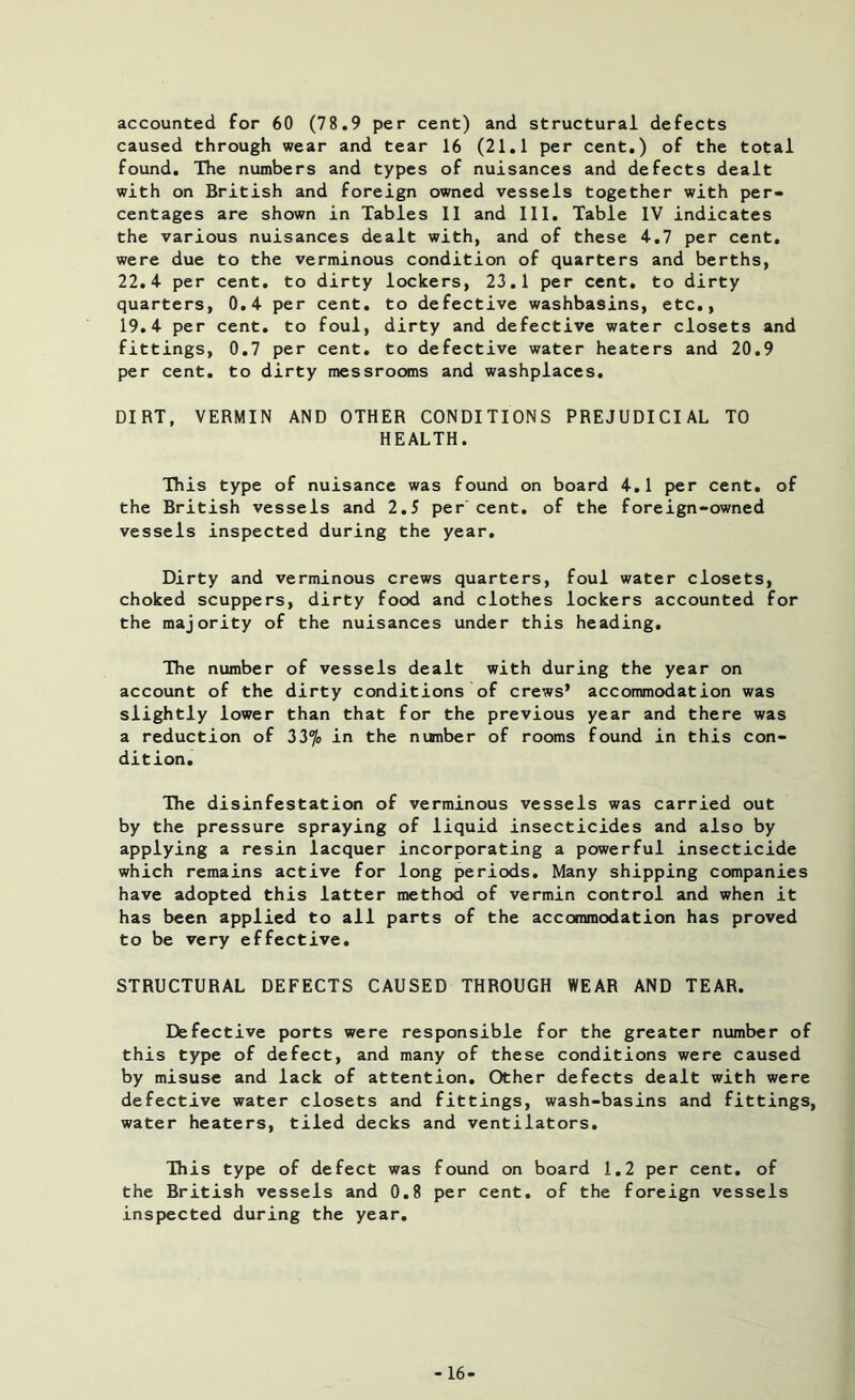accounted for 60 (78.9 per cent) and structural defects caused through wear and tear 16 (21.1 per cent.) of the total found. The numbers and types of nuisances and defects dealt with on British and foreign owned vessels together with per- centages are shown in Tables II and III. Table IV indicates the various nuisances dealt with, and of these 4.7 per cent, were due to the verminous condition of quarters and berths, 22.4 per cent, to dirty lockers, 23.1 per cent, to dirty quarters, 0.4 per cent, to defective washbasins, etc., 19.4 per cent, to foul, dirty and defective water closets and fittings, 0.7 per cent, to defective water heaters and 20.9 per cent, to dirty messrooms and washplaces. DIRT, VERMIN AND OTHER CONDITIONS PREJUDICIAL TO HEALTH. This type of nuisance was found on board 4.1 per cent, of the British vessels and 2.5 per cent, of the foreign-owned vessels inspected during the year. Dirty and verminous crews quarters, foul water closets, choked scuppers, dirty food and clothes lockers accounted for the majority of the nuisances under this heading. The number of vessels dealt with during the year on account of the dirty conditions of crews’ accommodation was slightly lower than that for the previous year and there was a reduction of 33% in the number of rooms found in this con- dition. The disinfestation of verminous vessels was carried out by the pressure spraying of liquid insecticides and also by applying a resin lacquer incorporating a powerful insecticide which remains active for long periods. Many shipping companies have adopted this latter method of vermin control and when it has been applied to all parts of the accommodation has proved to be very effective. STRUCTURAL DEFECTS CAUSED THROUGH WEAR AND TEAR. Defective ports were responsible for the greater number of this type of defect, and many of these conditions were caused by misuse and lack of attention. Other defects dealt with were defective water closets and fittings, wash-basins and fittings, water heaters, tiled decks and ventilators. This type of defect was found on board 1.2 per cent, of the British vessels and 0.8 per cent, of the foreign vessels inspected during the year. -16-