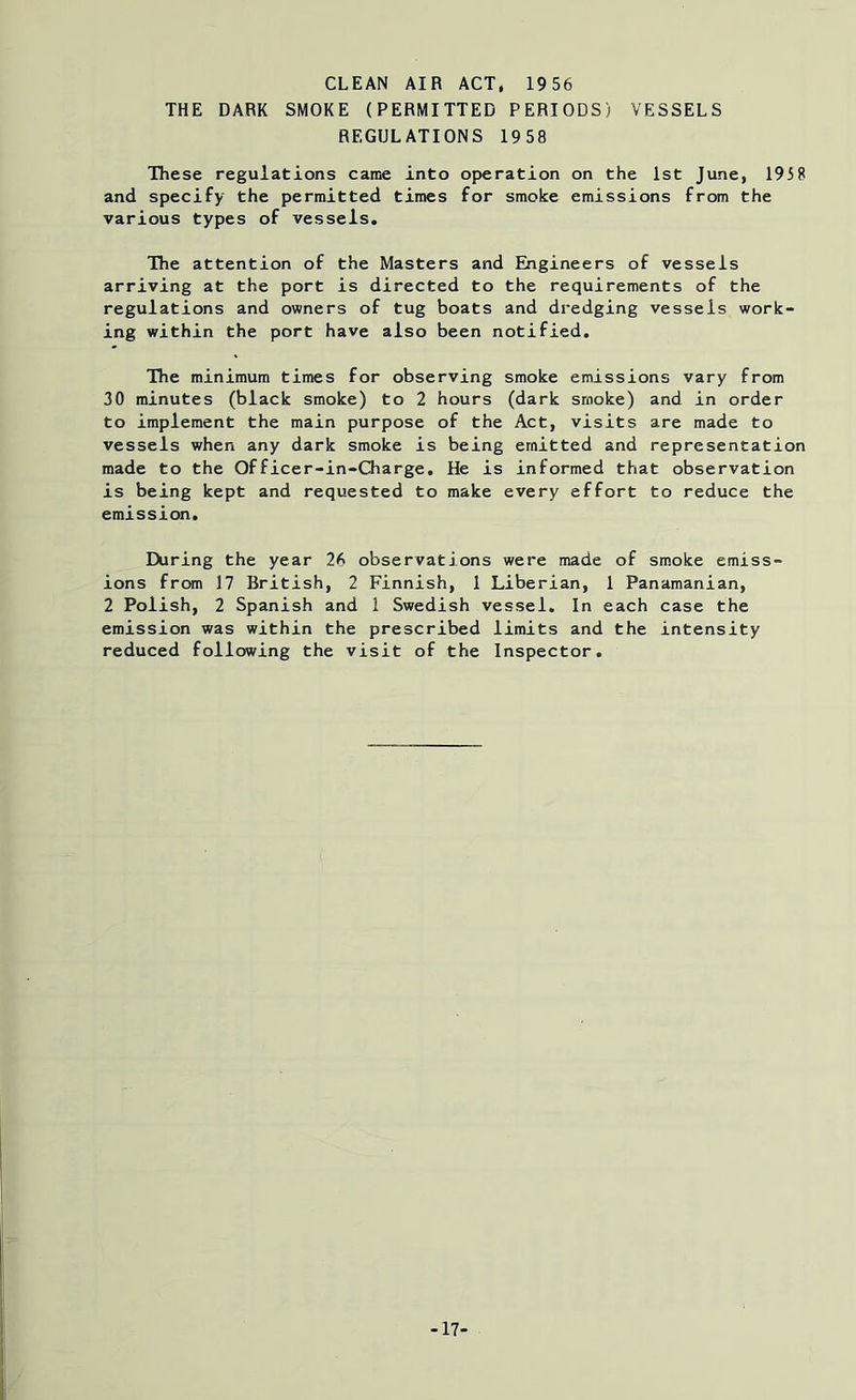 CLEAN AIR ACT, 1956 THE DARK SMOKE (PERMITTED PERIODS) VESSELS REGULATIONS 1958 These regulations came into operation on the 1st June, 1958 and specify the permitted times for smoke emissions from the various types of vessels. The attention of the Masters and Engineers of vessels arriving at the port is directed to the requirements of the regulations and owners of tug boats and dredging vessels work- ing within the port have also been notified. The minimum times for observing smoke emissions vary from 30 minutes (black smoke) to 2 hours (dark smoke) and in order to implement the main purpose of the Act, visits are made to vessels when any dark smoke is being emitted and representation made to the Officer-in-Charge. He is informed that observation is being kept and requested to make every effort to reduce the emission. During the year 26 observations were made of smoke emiss- ions from 17 British, 2 Finnish, 1 Liberian, 1 Panamanian, 2 Polish, 2 Spanish and 1 Swedish vessel. In each case the emission was within the prescribed limits and the intensity reduced following the visit of the Inspector. -17'