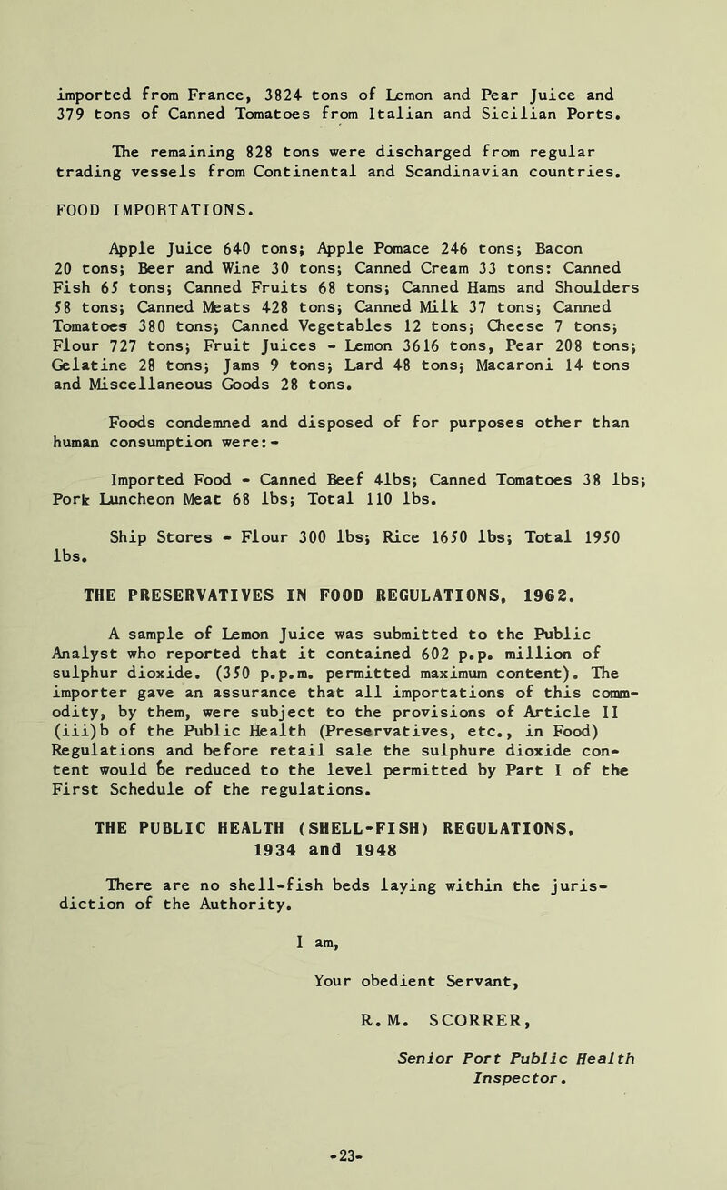 imported from France, 3824 tons of Lemon and Pear Juice and 379 tons of Canned Tomatoes from Italian and Sicilian Ports. The remaining 828 tons were discharged from regular trading vessels from Continental and Scandinavian countries. FOOD IMPORTATIONS. Apple Juice 640 tons; Apple Pomace 246 tons; Bacon 20 tons; Beer and Wine 30 tons; Canned Cream 33 tons: Canned Fish 65 tons; Canned Fruits 68 tons; Canned Hams and Shoulders 58 tons; Canned Meats 428 tons; Canned Milk 37 tons; Canned Tomatoes 380 tons; Canned Vegetables 12 tons; Cheese 7 tons; Flour 727 tons; Fruit Juices - Lemon 3616 tons, Pear 208 tons; Gelatine 28 tons; Jams 9 tons; Lard 48 tons; Macaroni 14 tons and Miscellaneous Goods 28 tons. Foods condemned and disposed of for purposes other than human consumption were:- Imported Food - Canned Beef 41bs; Canned Tomatoes 38 lbs Pork Luncheon Meat 68 lbs; Total 110 lbs. Ship Stores - Flour 300 lbs; Rice 1650 lbs; Total 1950 lbs. THE PRESERVATIVES IN FOOD REGULATIONS, 1962. A sample of Lemon Juice was submitted to the Public Analyst who reported that it contained 602 p.p. million of sulphur dioxide. (350 p.p.m. permitted maximum content). The importer gave an assurance that all importations of this comm- odity, by them, were subject to the provisions of Article II (iii)b of the Public Health (Preservatives, etc., in Food) Regulations and before retail sale the sulphure dioxide con- tent would be reduced to the level permitted by Part I of the First Schedule of the regulations. THE PUBLIC HEALTH (SHELL-FISH) REGULATIONS, 1934 and 1948 There are no shell-fish beds laying within the juris- diction of the Authority. I am, Your obedient Servant, R.M. SCORRER, Senior Port Public Health Inspector. -23-