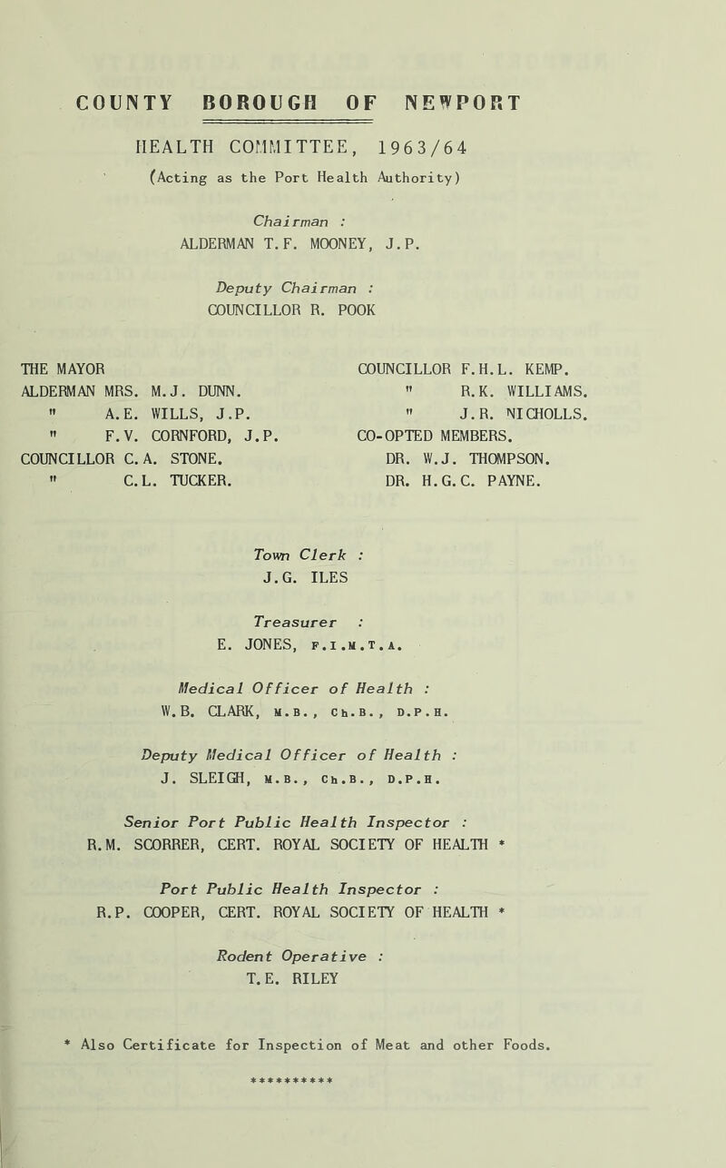 COUNTY BOROUGH OF NEWPORT HEALTH COMMITTEE, 1963/64 (Acting as the Port Health Authority) Chairman : ALDERMAN T.F. MOONEY, J.P. Deputy Chairman : COUNCILLOR R. POOR THE MAYOR ALDERMAN MRS. M.J. DUNN.  A.E. WILLS, J.P.  F.V. CORNFORD, J.P. COUNCILLOR C.A. STONE.  C.L. TUCKER. COUNCILLOR F.H.L. KEMP.  R.K. WILLIAMS  J.R. NICHOLLS CO-OPTED MEMBERS. DR. W.J. THOVIPSON. DR. H.G. C. PAYNE. Town Clerk : J.G. ILES Treasurer E. JONES, f.i.m.t.a. Medical Officer of Health : W.B. CLARK, M.B., Ch.B., D.P.H. Deputy Medical Officer of Health : J. SLEIGH, M.B., Ch.B., D.P.H. Senior Port Public Health Inspector : R.M. SCORRER, CERT. ROYAL SOCIETY OF HEALTH * Port Public Health Inspector : R.P. COOPER, CERT. ROYAL SOCIETY OF HEALTH * Rodent Operative : T.E. RILEY * Also Certificate for Inspection of Meat and other Foods. 4c « ♦ ♦ * ♦ 4: ♦ 4c 41