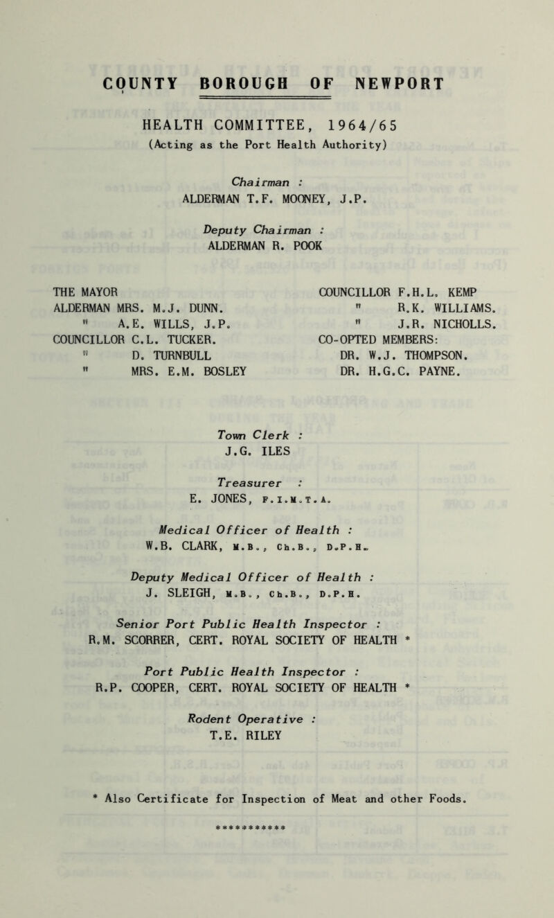 COUNTY BOROUGH OF NEWPORT HEALTH COMMITTEE, 1964/65 (Acting as the Port Health Authority) Chairman : ALDERMAN T.F. MOONEY, J.P, Deputy Chairman : ALDERMAN R. POOR THE MAYOR ALDERMAN MRS. M.J. DUNN.  A.E. WILLS, J.P. COUNCILLOR C.L. TUCKER. D. TURNBULL ” MRS. E.M. BOSLEY COUNCILLOR F.H.L, KEMP  R.K. WILLIAMS.  J.R. NICHOLLS. CO-OPTED MEMBERS: DR. W.J. THOMPSON. DR. H.G.C. PAYNE. Town Clerk : J.G. ILES Treasurer E. JONES, f.i.m.t.a. Medical Officer of Health : W.B. CLARK, M.B., Ch.b.9 DoP.H. Deputy Medical Officer of Health : J. SLEIGH, M.B., Ch.Bo, D.P.H. Senior Port Public Health Inspector : R.M. SCORRER, CERT. ROYAL SOCIETY OF HEALTH * Port Public Health Inspector : R.P. COOPER, CERT. ROYAL SOCIETY OF HEALTH * Rodent Operative : T.E. RILEY Also Certificate for Inspection of Meat and other Foods.