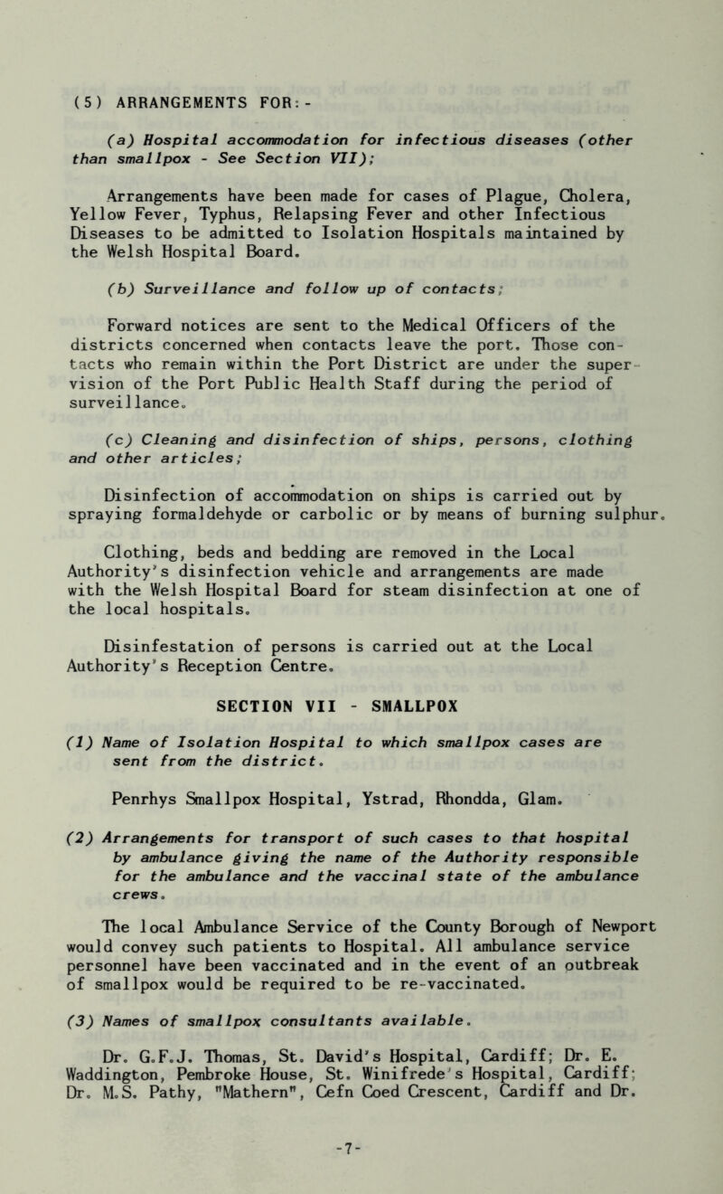 (a) Hospital accommodation for infectious diseases (other than smallpox - See Section VII); Arrangements have been made for cases of Plague, Cholera, Yellow Fever, Typhus, Relapsing Fever and other Infectious Diseases to be admitted to Isolation Hospitals maintained by the Welsh Hospital Board. (b) Surveillance and follow up of contacts; Forward notices are sent to the Medical Officers of the districts concerned when contacts leave the port. Those con- tacts who remain within the Port District are under the super vision of the Port Public Health Staff during the period of surveillance. (c) Cleaning and disinfection of ships, persons, clothing and other articles; Disinfection of accommodation on ships is carried out by spraying formaldehyde or carbolic or by means of burning sulphur. Clothing, beds and bedding are removed in the Local Authority's disinfection vehicle and arrangements are made with the Welsh Hospital Board for steam disinfection at one of the local hospitals. Disinfestation of persons is carried out at the Local Authority's Reception Centre. SECTION VII - SMALLPOX (1) Name of Isolation Hospital to which smallpox cases are sent from the district. Penrhys Smallpox Hospital, Ystrad, Rhondda, Glam. (2) Arrangements for transport of such cases to that hospital by ambulance giving the name of the Authority responsible for the ambulance and the vaccinal state of the ambulance crews. Hie local Ambulance Service of the County Borough of Newport would convey such patients to Hospital. All ambulance service personnel have been vaccinated and in the event of an outbreak of smallpox would be required to be re-vaccinated. (3) Names of smallpox consultants available. Dr. G.F.J. Thomas, St. David's Hospital, Cardiff; Dr. E. Waddington, Pembroke House, St. Winifrede's Hospital, Cardiff; Dr. M.S. Pathy, Mathern, Cefn Coed Crescent, Cardiff and Dr. -7-