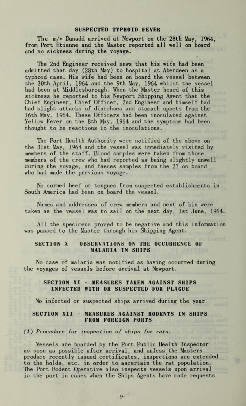 SUSPECTED TYPHOID FEVER The m/v Dunadd arrived at Newport on the 28th May, 1964, from Port Etienne and the Master reported all well on board and no sickness during the voyage. Tlie 2nd Engineer received news that his wife had been admitted that day (28th May) to hospital at Aberdeen as a typhoid case. His wife had been on board the vessel between the 30th April, 1964 and the 9th May, 1964 whilst the vessel had been at Middlesborough. When the Master heard of this sickness he reported to his Newport Shipping Agent that the Chief Engineer, Chief Officer, 2nd Engineer and himself had had slight attacks of diarrhoea and stomach upsets from the 16th May, 1964* These Officers had been inoculated against Yellow Fever on the 8th May, 1964 and the symptoms had been thought to be reactions to the inoculations. The Port Health Authority were notified of the above on the 31st May, 1964 and the vessel was immediately visited by members of the staff. Blood samples were taken from those members of the crew who had reported as being slightly unwell during the voyage, and faeces samples from the 27 on board who had made the previous voyage. No corned beef or tongues from suspected establishments in South America had been on board the vessel. Names and addresses of crew members and next of kin were taken as the vessel was to sail on the next day, 1st June. 1964. All the specimens proved to be negative and this information was passed to the Master through his Shipping Agent. SECTION X OBSERVATIONS ON THE OCCURRENCE OF MALARIA IN SHIPS No case of malaria was notified as having occurred during the voyages of vessels before arrival at Newport. SECTION XI MEASURES TAKEN AGAINST SHIPS INFECTED WITH OR SUSPECTED FOR PLAGUE No infected or suspected ships arrived during the year. SECTION XII MEASURES AGAINST RODENTS IN SHIPS FROM FOREIGN PORTS (1) Procedure for inspection of ships for rats. Vessels are boarded by the Port Public Health Inspector as soon as possible after arrival, and unless the Masters produce recently issued certificates, inspections are extended to the holds, etc. in order to ascertain the rat population. The Port Rodent Operative also inspects vessels upon arrival in the port in cases when the Ships Agents have made requests 9-