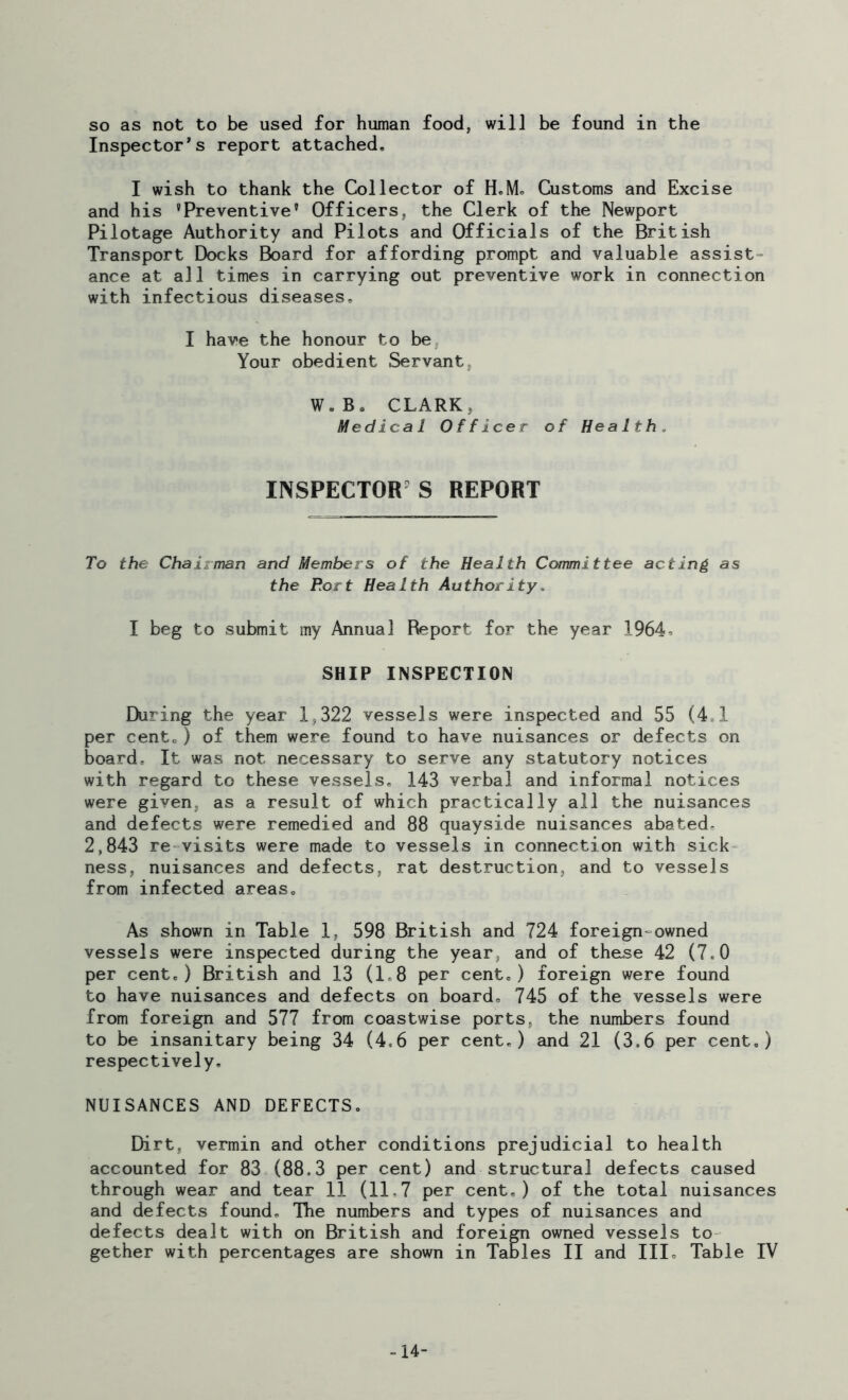 so as not to be used for human food, will be found in the Inspector’s report attached, I wish to thank the Collector of H.M, Customs and Excise and his 'Preventive’ Officers, the Clerk of the Newport Pilotage Authority and Pilots and Officials of the British Transport Docks Board for affording prompt and valuable assist- ance at all times in carrying out preventive work in connection with infectious diseases, I have the honour to be Your obedient Servant, W„B. CLARK, Medical Officer of Health, INSPECTOR S REPORT To the Chairman and Members of the Health Committee acting as the Port Health Authority. I beg to submit my Annual Report for the year 1964. SHIP INSPECTION During the year 1,322 vessels were inspected and 55 (4,1 per cent,) of them were found to have nuisances or defects on board. It was not necessary to serve any statutory notices with regard to these vessels, 143 verbal and informal notices were given, as a result of which practically all the nuisances and defects were remedied and 88 quayside nuisances abated- 2,843 re visits were made to vessels in connection with sick ness, nuisances and defects, rat destruction, and to vessels from infected areas. As shown in Table 1, 598 British and 724 foreign=owned vessels were inspected during the year, and of these 42 (7,0 per cent,) British and 13 (1,8 per cent,) foreign were found to have nuisances and defects on board, 745 of the vessels were from foreign and 577 from coastwise ports, the numbers found to be insanitary being 34 (4,6 per cent,) and 21 (3,6 per cent,) respectively, NUISANCES AND DEFECTS. Dirt, vermin and other conditions prejudicial to health accounted for 83 (88.3 per cent) and structural defects caused through wear and tear 11 (11,7 per cent.) of the total nuisances and defects found. The numbers and types of nuisances and defects dealt with on British and foreign owned vessels to gether with percentages are shown in Tables II and III, Table IV -14-