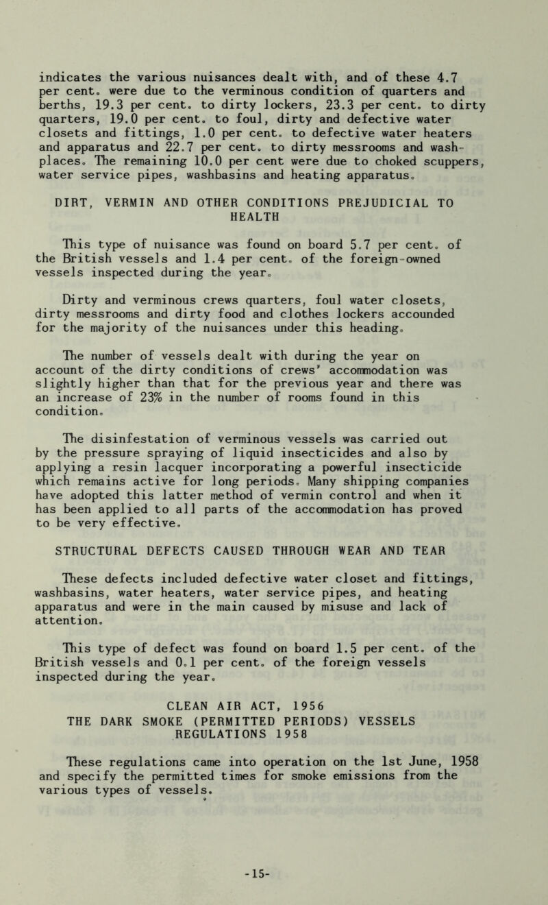 per cent, were due to the verminous condition of quarters and berths, 19.3 per cent, to dirty lockers, 23.3 per cent, to dirty quarters, 19.0 per cent, to foul, dirty and defective water closets and fittings, 1.0 per cent, to defective water heaters and apparatus and 22.7 per cent, to dirty messrooms and wash- places. The remaining 10.0 per cent were due to choked scuppers, water service pipes, washbasins and heating apparatus. DIRT, VERMIN AND OTHER CONDITIONS PREJUDICIAL TO HEALTH This type of nuisance was found on board 5.7 per cent, of the British vessels and 1,4 per cent, of the foreign-owned vessels inspected during the year. Dirty and verminous crews quarters, foul water closets, dirty messrooms and dirty food and clothes lockers accounded for the majority of the nuisances under this heading. The number of vessels dealt with during the year on account of the dirty conditions of crews* accommodation was slightly higher than that for the previous year and there was an increase of 23% in the number of rooms found in this condition. The disinfestation of verminous vessels was carried out by the pressure spraying of liquid insecticides and also by applying a resin lacquer incorporating a powerful insecticide which remains active for long periods. Many shipping companies have adopted this latter method of vermin control and when it has been applied to all parts of the accommodation has proved to be very effective. STRUCTURAL DEFECTS CAUSED THROUGH WEAR AND TEAR These defects included defective water closet and fittings, washbasins, water heaters, water service pipes, and heating apparatus and were in the main caused by misuse and lack of attention. This type of defect was found on board 1.5 per cent, of the British vessels and 0.1 per cent, of the foreign vessels inspected during the year. CLEAN AIR ACT, 1956 THE DARK SMOKE (PERMITTED PERIODS) VESSELS REGULATIONS 1958 These regulations came into operation on the 1st June, 1958 and specify the permitted times for smoke emissions from the various types of vessels. -15-