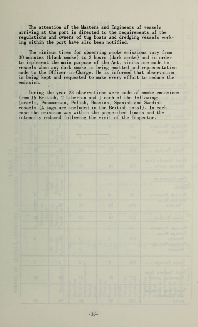 The attention of the Masters and Engineers of vessels arriving at the port is directed to the requirements of the regulations and owners of tug boats and dredging vessels work- ing within the port have also been notified. The minimum times for observing smoke emissions vary from 30 minutes (black smoke) to 2 hours (dark smoke) and in order to implement the main purpose of the Act, visits are made to vessels when any dark smoke is being emitted and representation made to the Officer in-Charge. He is informed that observation is being kept and requested to make every effort to reduce the emission. During the year 23 observations were made of smoke emissions from 15 British, 2 Liberian and 1 each of the following: Israeli, Panamanian, Polish, Russian, Spanish and Swedish vessels (4 tugs are included in the British total). In each case the emission was within the prescribed limits and the intensity reduced following the visit of the Inspector. -16-
