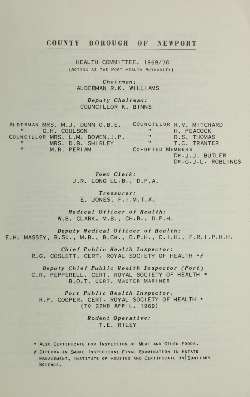 COUNTY BOROUGH OF NEWPORT HEALTH COMMITTEE, 1969/70 (Acting as the Port Health Authority) Chairman : ALDERMAN R.K. WILLIAMS Deputy Chairman: COUNCILLOR K. BINNS Alderman MRS. M.J. DUNN O.B.E.  G.H. COULSON Councillor MRS. L.M. BOWEN,J.P.  MRS. D.B. SHIRLEY  M.R. PERI AM Councillor r.v. MITCHARD  H. PEACOCK  R.S. THOMAS ” T.C. TRANTER CO-OPTED MEMBERS DR.J.J. BUTLER DR.G.J.L. ROBLINGS Town Clerk: J.R. LONG LL.B., D.P.A. Treasurer: E. JONES, F.I.M.T.A. Medical Officer of Health: W.B. CLARK, M.B., CH.B., D.P.H. Deputy Medical Officer of Health: E.H. MASSEY, B.SC., M.B., B.Ch., D.P.H., D.I.H., F.R.I.P.H.H. Chief Public Health Inspector: R.G. COSLETT, CERT. ROYAL SOCIETY OF HEALTH */ Deputy Chief Public Health Inspector (Port) C.R. PEPPERELL, CERT, ROYAL SOCIETY OF HEALTH * B.O.T. CERT. MASTER MARINER Port Public Health Inspector; R.P. COOPER, CERT. ROYAL SOCIETY OF HEALTH * (TO 22ND APRIL, 1969) Rodent Operative: T.E. RILEY * Also certificate for Inspection of meat and Other foods. / Diploma in Smoke Inspection; final Examination in Estate Management, Institute of housing and Certificate in| Sanitary Science.