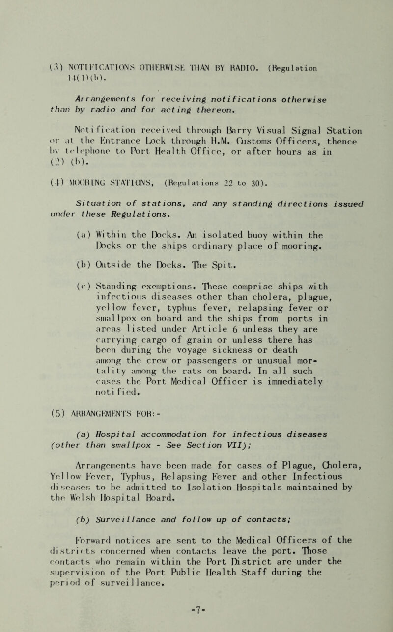 (3) NOTIFICATIONS OTHERWISE THAN BY RADIO. (Regulation U(lUb). Arrangements for receiving notifications otherwise than by radio and for acting thereon. Notification received through Barry Visual Signal Station or at the Entrance Lock through H.M. Customs Officers, thence hv telephone to Port Health Office, or after hours as in C2) (b). (4) MOORING STATIONS, (Regulations 22 to 30). Situation of stations, and any standing directions issued under these Regulations, (a) Within the Docks. An isolated buoy within the Docks or the ships ordinary place of mooring. (b) Outside the Docks. The Spit. (c) Standing exemptions. These comprise ships with infectious diseases other than cholera, plague, yellow fever, typhus fever, relapsing fever or smallpox on board and the ships from ports in areas listed under Article 6 unless they are carrying cargo of grain or unless there has been during the voyage sickness or death among the crew or passengers or unusual mor- tality among the rats on board. In all such cases the Port Medical Officer is immediately notified. (5) ARRANGEMENTS FOR:- (a) Hospital accommodation for infectious diseases (other than smallpox - See Section VII); Arrangements have been made for cases of Plague, Cholera, Yellow Fever, Typhus, Relapsing Fever and other Infectious diseases to be admitted to Isolation Hospitals maintained by the Welsh Hospital Board. (b) Surveillance and follow up of contacts; forward notices are sent to the Medical Officers of the districts concerned when contacts leave the port. Those contacts who remain within the Port District are under the supervision of the Port Public Health Staff during the period of surveillance. -7-