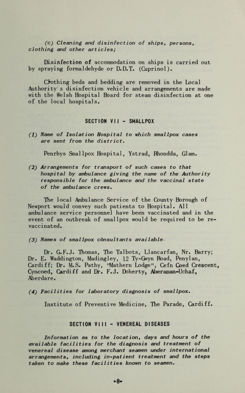 (c) Cleaning and disinfection of ships, persons, clothing and other articles; Disinfection of accommodation on ships is carried out by spraying formaldehyde or D.D.T. (Cuprinol). Chothing beds and bedding are removed in the Local Authority's disinfection vehicle and arrangements are made with the Welsh Hospital Board for steam disinfection at one of the local hospitals. SECTION VII - SMALLPOX (1) Name of Isolation Hospital to which smallpox cases are sent from the district. Penrhys Smallpox Hospital, Ystrad, Rhondda, Glam. (2) Arrangements for transport of such cases to that hospital by ambulance giving the name of the Authority responsible for the ambulance and the vaccinal state of the ambulance crews. The local Ambulance Service of the Gounty Borough of Newport would convey such patients to Hospital. All ambulance service personnel have been vaccinated and in the event of an outbreak of smallpox would be required to be re- vaccinated. (3) Names of smallpox consultants available - Dr. G.F.J. Thomas, The Talbots, Llancarfan, Nr. Barry; Dr. E. Waddington, Madingley, 12 Ty-Gwyn Road, Penylan, Cardiff; Dr. M.S. Pathy, Mathern Lodge, Cefn Coed Crescent, Cyncoed, Cardiff and Dr. F.J. Doherty^ Aberaman*Uchaf, Aberdare. (4) Facilities for laboratory diagnosis of smallpox. Institute of Preventive Medicine, The Parade, Cardiff. SECTION VIII - VENEREAL DISEASES Information as to the location, days and hours of the available facilities for the diagnosis and treatment of venereal disease among merchant seamen under international arrangements, including in-patient treatment and the steps taken to make these facilities known to seamen. a