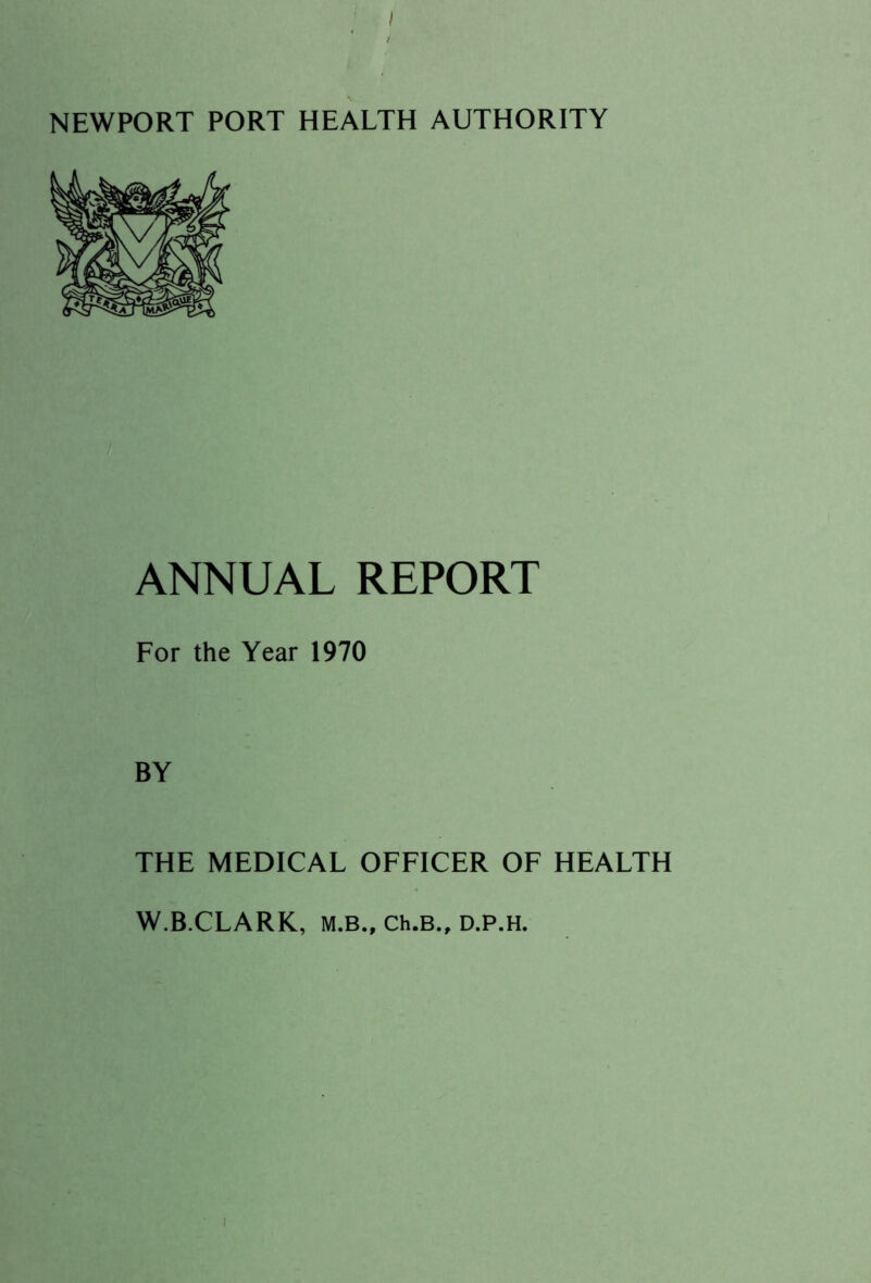I NEWPORT PORT HEALTH AUTHORITY ANNUAL REPORT For the Year 1970 BY THE MEDICAL OFFICER OF HEALTH W.B.CLARK, M.B., Ch.B., D.P.H. /