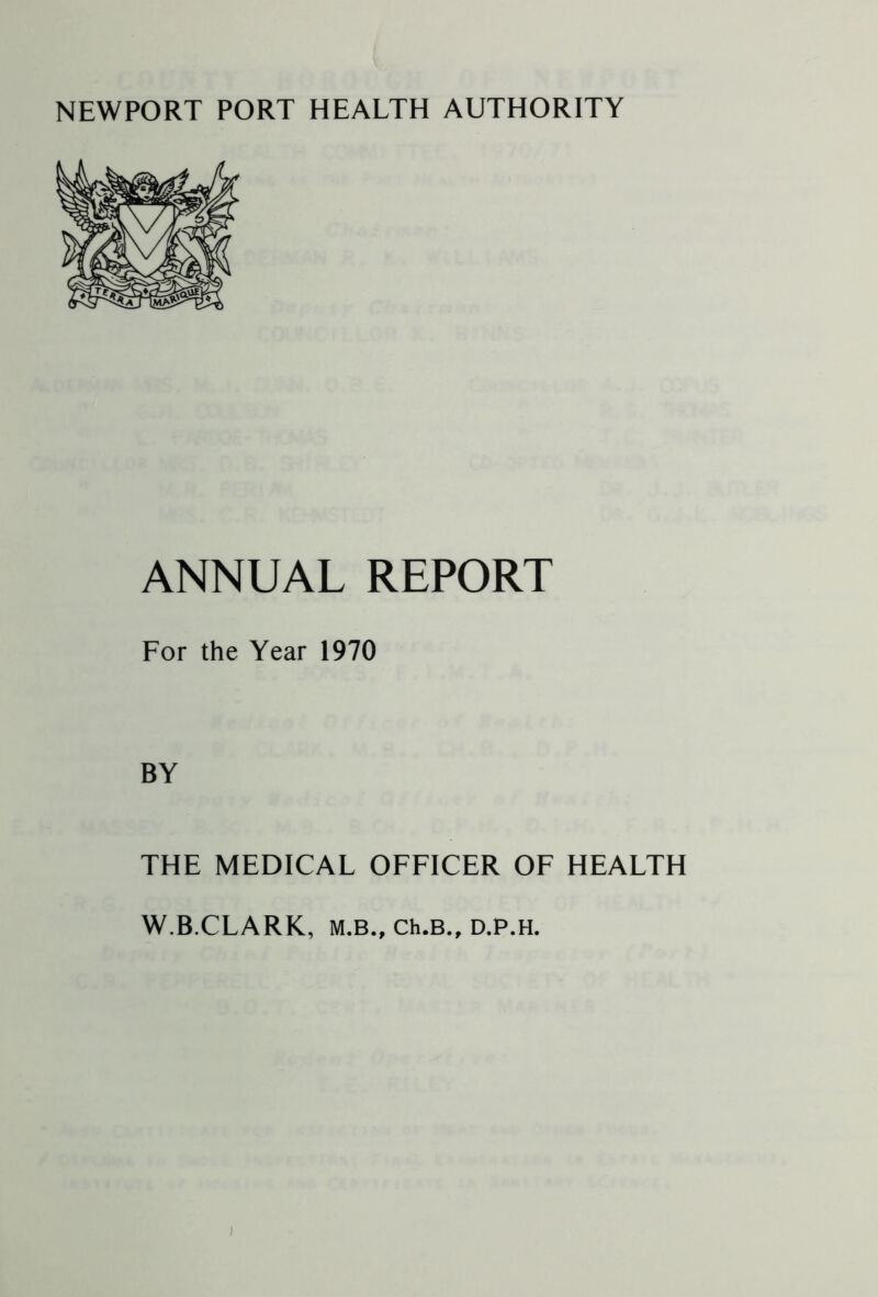 NEWPORT PORT HEALTH AUTHORITY ANNUAL REPORT For the Year 1970 BY THE MEDICAL OFFICER OF HEALTH W.B.CLARK, M.B., Ch.B., D.P.H.