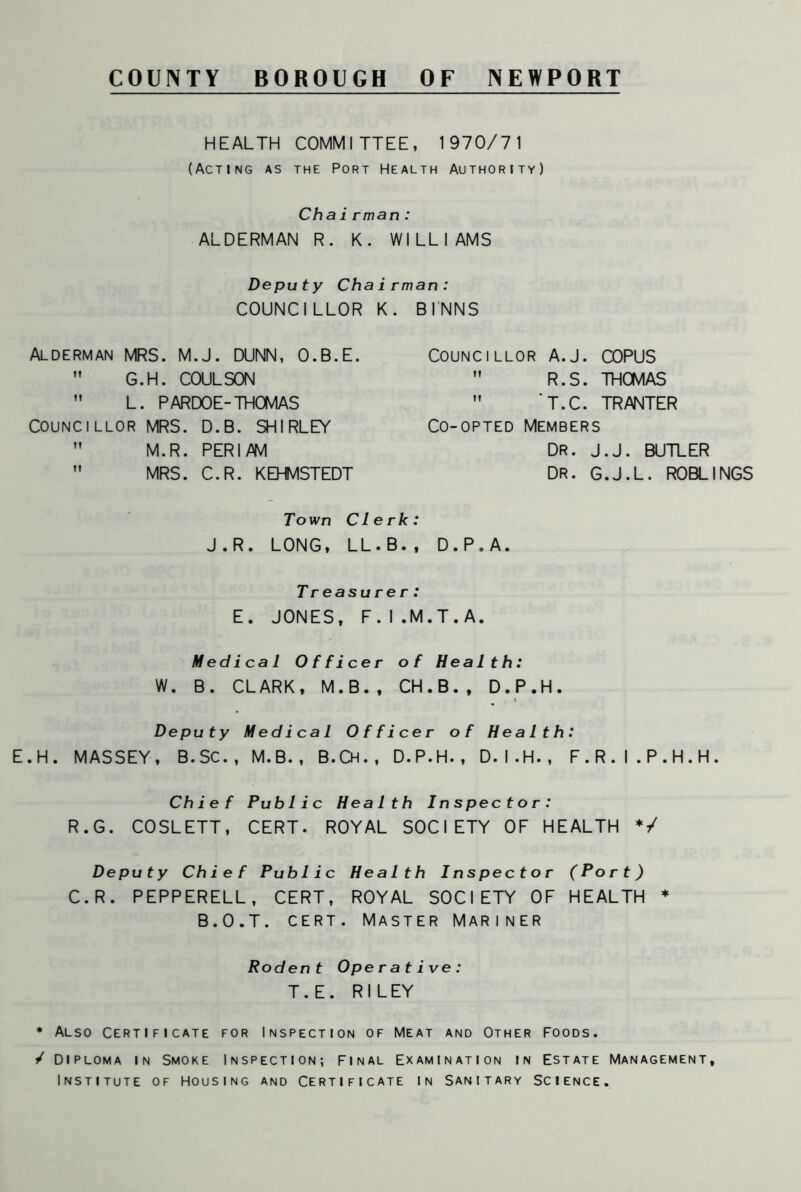 COUNTY BOROUGH OF NEWPORT HEALTH COMMITTEE, 1970/71 (Acting as the Port Health Authority) Chairman: ALDERMAN R. K. WILLIAMS Deputy Chairman: COUNCILLOR K. BINNS Alderman MRS. M.J. DUNN, O.B.E.  G.H. COULSON ” L. PARDOE-THOMAS COUNCILLOR MRS. D.B. SHIRLEY ” M.R. PERI AM  MRS. C.R. KEHMSTEDT Councillor A.J. COPUS  R.S. THOMAS M T.C. TRANTER Co-opted Members DR. J.J. BUTLER DR. G.J.L. ROBLINGS Town Clerk: J.R. LONG, LL.B., D.P.A. Treasurer: E. JONES, F.I.M.T.A. Medical Officer of Health: W. B. CLARK, M.B., CH.B., D.P.H. Deputy Medical Officer of Health: E.H. MASSEY, B.SC., M.B., B.Ch., D.P.H., D.I.H., F.R.I.P.H.H. Chief Public Health Inspector: R.G. COSLETT, CERT. ROYAL SOCIETY OF HEALTH */ Deputy Chief Public Health Inspector (Port) C.R. PEPPERELL, CERT, ROYAL SOCIETY OF HEALTH B.O.T. cert. Master Mariner * Rodent Operative: T.E. RILEY * Also Certificate for Inspection of Meat and Other Foods. / Diploma in Smoke Inspection-, Final Examination in Estate Management, Institute of Housing and Certificate in Sanitary Science.