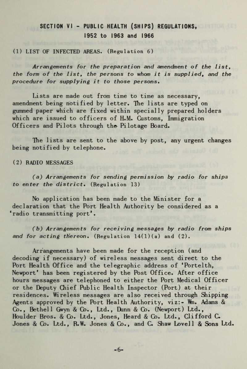 SECTION VI - PUBLIC HEALTH (SHIPS) REGULATIONS, 1952 to 1963 and 1966 (1) LIST OF INFECTED AREAS. (Regulation 6) Arrangements for the preparation and amendment of the list, the form of the list, the persons to whom it is supplied, and the procedure for supplying it to those persons• Lists are made out from time to time as necessary, amendment being notified by letter. The lists are typed on gummed paper which are fixed within specially prepared holders which are issued to officers of H.M. Customs, Immigration Officers and Pilots through the- Pilotage Board. The lists are sent to the above by post, any urgent changes being notified by telephone. (2) RADIO MESSAGES (a) Arrangements for sending permission by radio for ships to enter the district. (Regulation 13) No application has been made to the Minister for a declaration that the Port Health Authority be considered as a ‘radio transmitting port*. (b) Arrangements for receiving messages by radio from ships and for acting thereon. (Regulation 14(1)(a) and (2). Arrangements have been made for the reception (and decoding if necessary) of wireless messages sent direct to the Port Health Office and the telegraphic address of ‘Portelth, Newport9 has been registered by the Post Office. After office hours messages are telephoned to either the Port Medical Officer or the Deputy Chief Public Health Inspector (Port) at their residences. Wireless messages are also received through Shipping Agents approved by the Port Health Authority, viz:- Wn. Adams & Co., Bethel 1 Gwyn & Co., Ltd., Dunn & Co. (Newport) Ltd., Houlder Bros. & Go. Ltd., Jones, Heard & Cb. Ltd.* Clifford C. Jones & Go. Ltd., R.W. Jones & Co., and C. Shaw Lovell & Sons Ltd. -6-