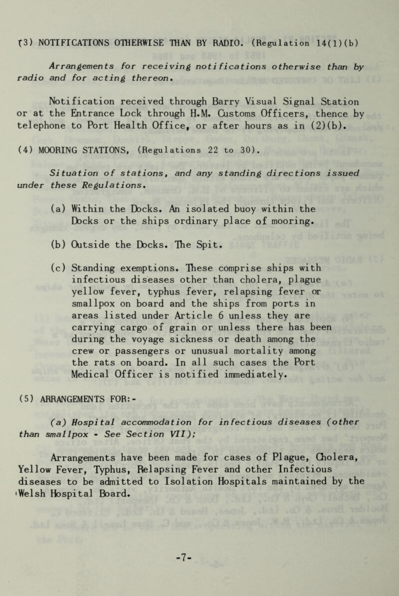 f3) NOTIFICATIONS OTHERWISE THAN BY RADIO. (Regulation 14(1)(b) Arrangements for receiving notifications otherwise than by radio and for acting thereon. Notification received through Barry Visual Signal Station or at the Entrance Lock through H.M. Customs Officers, thence by telephone to Port Health Office, or after hours as in (2)(b). (4) MOORING STATIONS, (Regulations 22 to 30). Situation of stations, and any standing directions issued under these Regulations• (a) Within the Docks. An isolated buoy within the Docks or the ships ordinary place of mooring. (b) Outside the Docks. The Spit. (c) Standing exemptions. These comprise ships with infectious diseases other than cholera, plague yellow fever, typhus fever, relapsing fever or smallpox on board and the ships from ports in areas listed under Article 6 unless they are carrying cargo of grain or unless there has been during the voyage sickness or death among the crew or passengers or unusual mortality among the rats on board. In all such cases the Port Medical Officer is notified immediately. (5) ARRANGEMENTS FOR:- (a) Hospital accommodation for infectious diseases (other than smallpox - See Section VII); Arrangements have been made for cases of Plague, Cholera, Yellow Fever, Typhus, Relapsing Fever and other Infectious diseases to be admitted to Isolation Hospitals maintained by the •Welsh Hospital Board. -7