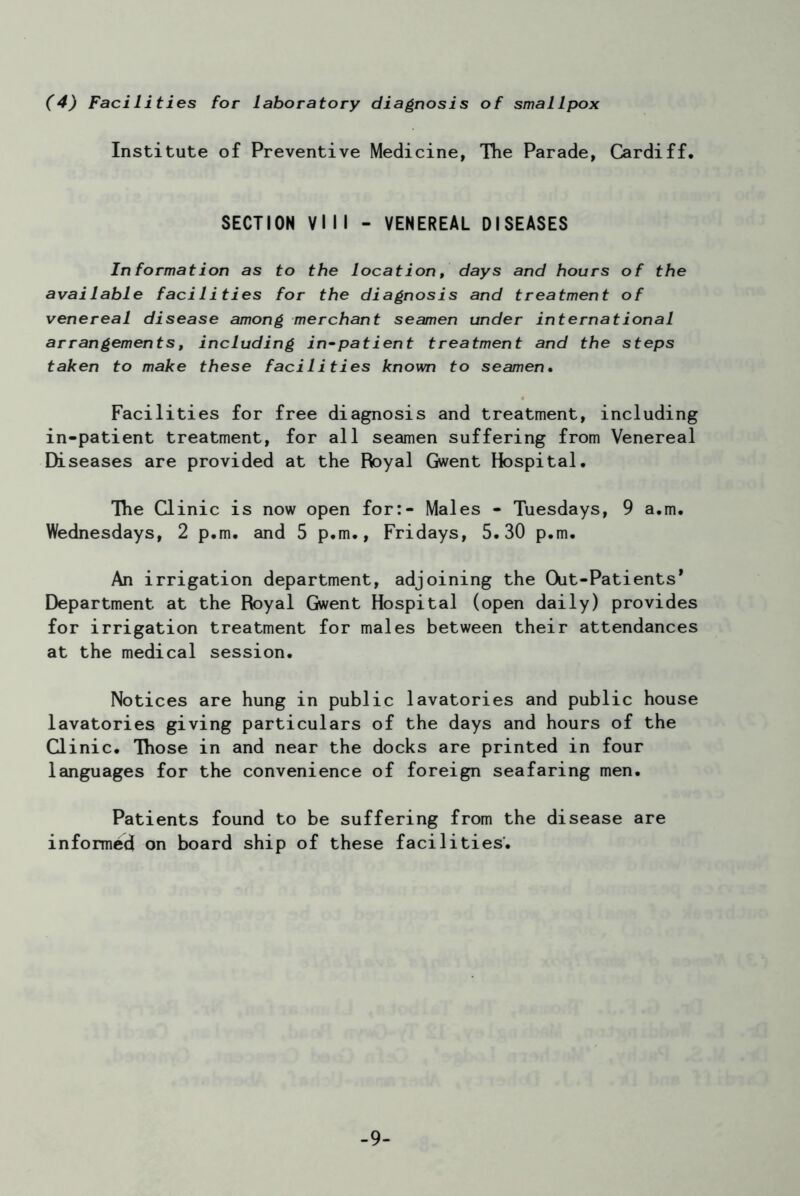 (4) Facilities for laboratory diagnosis of smallpox Institute of Preventive Medicine, The Parade, Cardiff. SECTION VIII - VENEREAL DISEASES In formation as to the location, days and hours of the available facilities for the diagnosis and treatment of venereal disease among merchant seamen under international arrangements, including in-patient treatment and the steps taken to make these facilities known to seamen. Facilities for free diagnosis and treatment, including in-patient treatment, for all seamen suffering from Venereal Diseases are provided at the Royal Gwent Hospital. The Clinic is now open for:- Males - Tuesdays, 9 a.m. Wednesdays, 2 p.m. and 5 p.m., Fridays, 5.30 p.m. An irrigation department, adjoining the Out-Patients* Department at the Royal Gwent Hospital (open daily) provides for irrigation treatment for males between their attendances at the medical session. Notices are hung in public lavatories and public house lavatories giving particulars of the days and hours of the Clinic. Those in and near the docks are printed in four languages for the convenience of foreign seafaring men. Patients found to be suffering from the disease are informed on board ship of these facilities. -9-