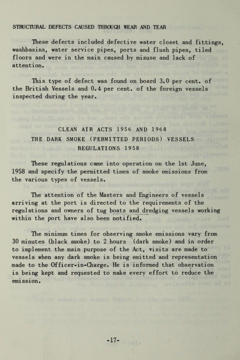 STRUCTURAL DEFECTS CAUSED THROUGH WEAR AND TEAR These defects included defective water closet and fittings, washbasins, water service pipes, ports and flush pipes, tiled floors and were in the main caused by misuse and lack of attention. This type of defect was found on board 3.0 per cent, of the British Vessels and 0.4 per cent, of the foreign vessels inspected during the year. CLEAN AIR ACTS 1956 AND 1968 THE DARK SMOKE (PERMITTED PERIODS) VESSELS REGULATIONS 1958 These regulations came into operation on the 1st June, 1958 and specify the permitted times of smoke emissions from the various types of vessels. The attention of the Masters and Engineers of vessels arriving at the port is directed to the requirements of the regulations and owners of tug boats and dredging vessels working within the port have also been notified. The minimum times for observing smoke emissions vary from 30 minutes (black smoke) to 2 hours (dark smoke) and in order to implement the main purpose of the Act, visits are made to vessels when any dark smoke is being emitted and representation made to the Of ficer-in-Charge. He is informed that observation is being kept and requested to make every effort to reduce the emission. -17-