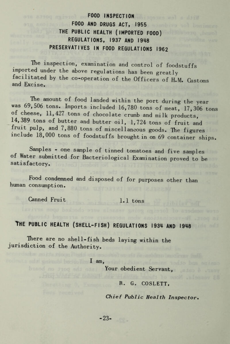 FOOD INSPECTION FOOD AND DRUGS ACT, 1955 THE PUBLIC HEALTH (IMPORTED FOOD) REGULATIONS, 1937 AND 1948 PRESERVATIVES IN FOOD REGULATIONS 1962 The inspection, examination and control of foodstuffs imported under the above regulations has been greatly facilitated by the co-operation of the Officers of H.M. Customs and Excise. The amount of food landed within the port during the year was 69,506 tons. Imports included 16,780 tons of meat, 17,306 tons of cheese, 11,427 tons of chocolate crumb and milk products, 14,389 tons of butter and butter oil, 1,724 tons of fruit and fruit pulp, and 7,880 tons of miscellaneous goods. The figures include 18,000 tons of foodstuffs brought in on 69 container ships. Samples - one sample of tinned tomatoes and five samples of Water submitted for Bacteriological Examination proved to be satisfactory. Food condemned and disposed of for purposes other than human consumption. Canned Fruit 1.1 tons The PUBLIC HEALTH (SHELL-FISH) REGULATIONS 1934 AND 1948 There are no shell-fish beds laying within the jurisdiction of the Authority. I am, Your obedient Servant, R. G. COSLETT, Chief Public Health Inspector• -23-