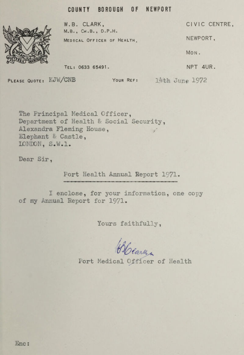 W.B. CLARK, M.B., Ch.B., D.P.H. Medical Officer of Health. CIVIC CENTRE, NEWPORT, Mon . Tel: 0633 65491. NPT 4UR. Please Quote: KJW/CNB Vour Ref: 1/ft-h June 1972 The Principal Medical Officer, Department of Health & Social Security, Alexandra Fleming House, / Elephant & Castle, LONDON, S.W.l. Dear Sir, Port Health Annual Report 1971- I enclose, for your information, one copy of my Annual Report for 1971* Yours faithfully Port Medical Officer of Health Enc: