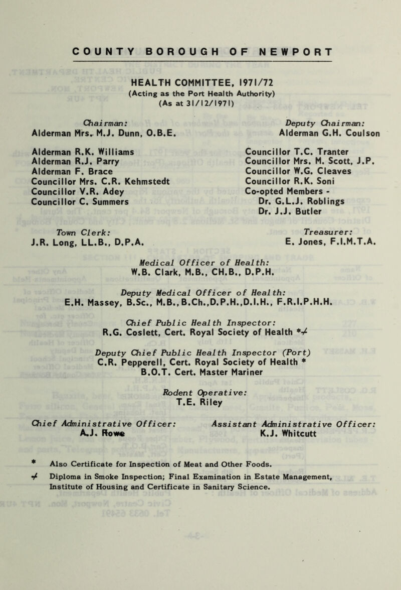 HEALTH COMMITTEE, 1971/72 (Acting as the Port Health Authority) (As at 31/12/1971) Chairman: Alderman Mrsr M.J. Dunn, O.B.E. Alderman R.K. Williams Alderman RJ. Parry Alderman F. Brace Councillor Mrs. C.R. Kehmstedt Councillor V.R. Adey Councillor C. Summers Deputy Chairman: Alderman G.H. Coulson Councillor T.C. Tranter Councillor Mrs. M. Scott, J.P. Councillor W.G. Cleaves Councillor R.K. Soni Co-opted Members - Dr. G.L.J. Roblings Dr. J.J. Butler Town Clerk: J.R. Long, LL.B., D.P.A. Treasurer: E. Jones, F.I.M.T.A. Medical Officer of Health: W.B. Clark, M.B., CH.B., D.P.H. Deputy Medical Officer of Health: E.H. Massey, B.Sc., M.B., B.Ch.,D.P.H.,D.I.H., F.R.I.P.H.H. Chief Public Health Inspector: R.G. Coslett, Cert. Royal Society of Health *■/ Deputy Chief Public Health Inspector (Port) C.R. Pepperell, Cert. Royal Society of Health * B.O.T. Cert. Master Mariner Rodent Operative: T.E. Riley Chief Administrative Officer: A.J. Rowe Assistant Administrative Officer: K.J. Whitcutt * Also Certificate for Inspection of Meat and Other Foods. Diploma in Smoke Inspection; Final Examination in Estate Management, Institute of Housing and Certificate in Sanitary Science.