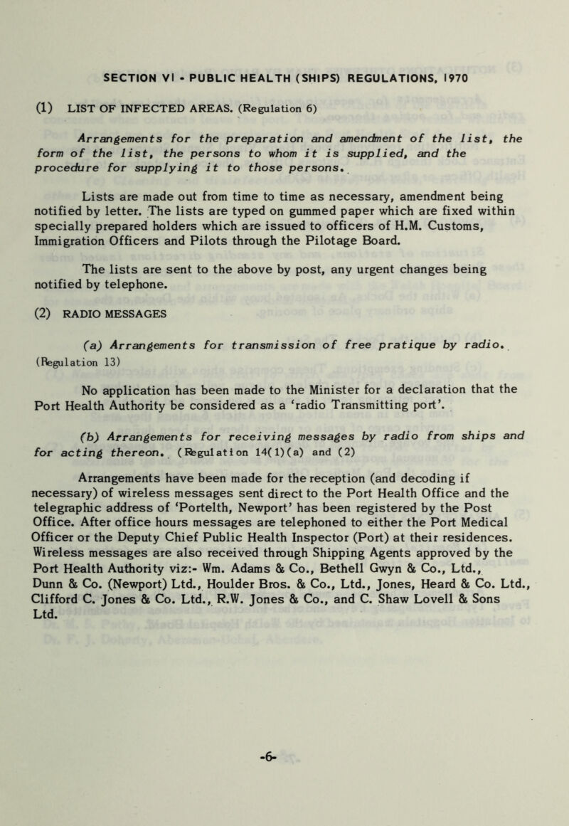 (1) LIST OF INFECTED AREAS. (Regulation 6) Arrangements for the preparation and amendment of the list, the form of the list, the persons to whom it is supplied, and the procedure for supplying it to those persons. Lists are made out from time to time as necessary, amendment being notified by letter. The lists are typed on gummed paper which are fixed within specially prepared holders which are issued to officers of H.M. Customs, Immigration Officers and Pilots through the Pilotage Board. The lists are sent to the above by post, any urgent changes being notified by telephone. (2) RADIO MESSAGES (a) Arrangements for transmission of free pratique by radio. (Regulation 13) No application has been made to the Minister for a declaration that the Port Health Authority be considered as a ‘radio Transmitting port’. (b) Arrangements for receiving messages by radio from ships and for acting thereon. (Rsgulation 14(1) (a) and (2) Arrangements have been made for the reception (and decoding if necessary) of wireless messages sent direct to the Port Health Office and the telegraphic address of ‘Portelth, Newport’ has been registered by the Post Office. After office hours messages are telephoned to either the Port Medical Officer or the Deputy Chief Public Health Inspector (Port) at their residences. Wireless messages are also received through Shipping Agents approved by the Port Health Authority viz:- Wm. Adams & Co., Bethell Gwyn & Co., Ltd., Dunn & Co. (Newport) Ltd., Houlder Bros. & Co., Ltd., Jones, Heard & Co. Ltd., Clifford C. Jones & Co. Ltd., R.W. Jones & Co., and C. Shaw Lovell & Sons Ltd. -6-