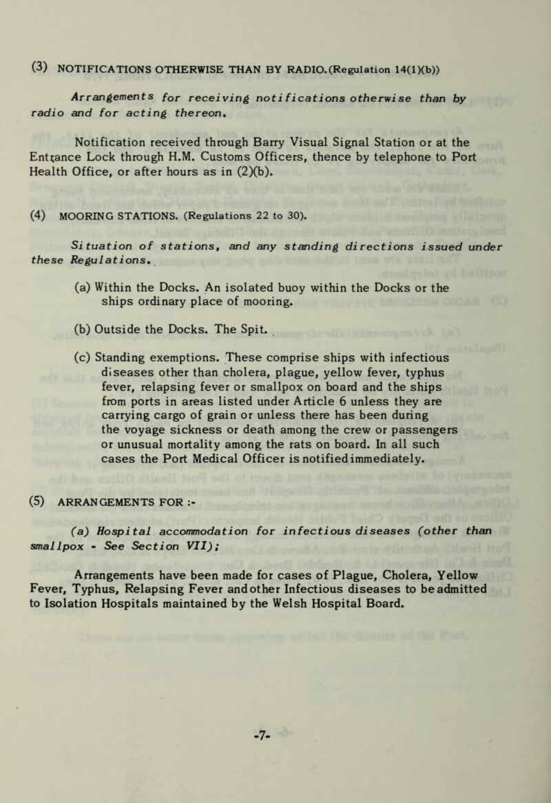 (3) NOTIFICATIONS OTHERWISE THAN BY RADIO.(Regulation 14(l)(b)) Arrangements for receiving noti fications otherwise than by radio and for acting thereon. Notification received through Barry Visual Signal Station or at the Entrance Lock through H.M. Customs Officers, thence by telephone to Port Health Office, or after hours as in (2)(b). (4) MOORING STATIONS. (Regulations 22 to 30). Situation of stations, and any standing directions issued under these Regulations. (a) Within the Docks. An isolated buoy within the Docks or the ships ordinary place of mooring. (b) Outside the Docks. The Spit. (c) Standing exemptions. These comprise ships with infectious diseases other than cholera, plague, yellow fever, typhus fever, relapsing fever or smallpox on board and the ships from ports in areas listed under Article 6 unless they are carrying cargo of grain or unless there has been during the voyage sickness or death among the crew or passengers or unusual mortality among the rats on board. In all such cases the Port Medical Officer is notified immediately. (5) ARRANGEMENTS FOR (a) Hospital accommodation for infectious diseases (other than smallpox • See Section VII); Arrangements have been made for cases of Plague, Cholera, Yellow Fever, Typhus, Relapsing Fever and other Infectious diseases to be admitted to Isolation Hospitals maintained by the Welsh Hospital Board. -7-