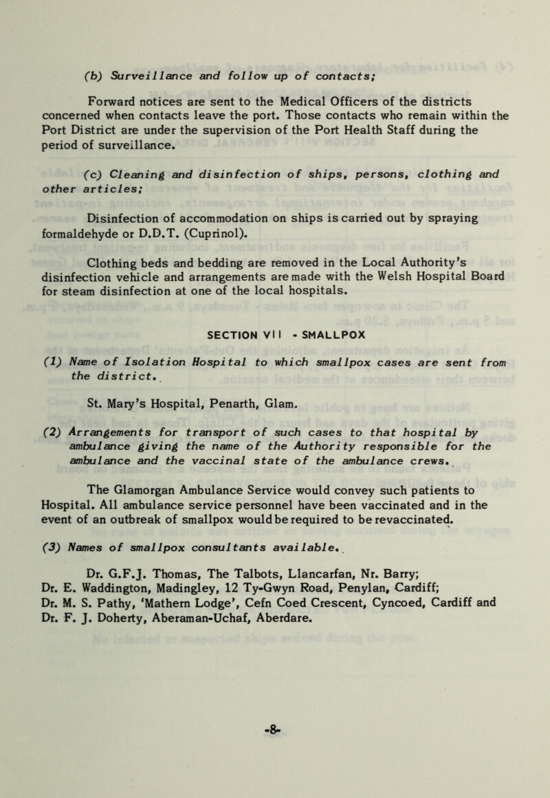 (b) Surveillance and follow up of contacts; Forward notices are sent to the Medical Officers of the districts concerned when contacts leave the port. Those contacts who remain within the Port District are under the supervision of the Port Health Staff during the period of surveillance. (c) Cleaning and disinfection of ships, persons, clothing and other articles; Disinfection of accommodation on ships is carried out by spraying formaldehyde or D.D.T. (Cuprinol). Clothing beds and bedding are removed in the Local Authority's disinfection vehicle and arrangements are made with the Welsh Hospital Board for steam disinfection at one of the local hospitals. SECTION VI I - SMALLPOX (1) Name of Isolation Hospital to which smallpox cases are sent from the district. St. Mary's Hospital, Penarth, Glam. (2) Arrangements for transport of such cases to that hospital by ambulance giving the name of the Authority responsible for the ambulance and the vaccinal state of the ambulance crews. The Glamorgan Ambulance Service would convey such patients to Hospital. All ambulance service personnel have been vaccinated and in the event of an outbreak of smallpox would be required to be revaccinated. (3) Names of smallpox consultants available• Dr. G.F.J. Thomas, The Talbots, Llancarfan, Nr. Barry; Dr. E. Waddington, Madingley, 12 Ty-Gwyn Road, Penylan, Cardiff; Dr. M. S. Pathy, ‘Mathern Lodge', Cefn Coed Crescent, Cyncoed, Cardiff and Dr. F. J. Doherty, Aberaman-Uchaf, Aberdare. -8-