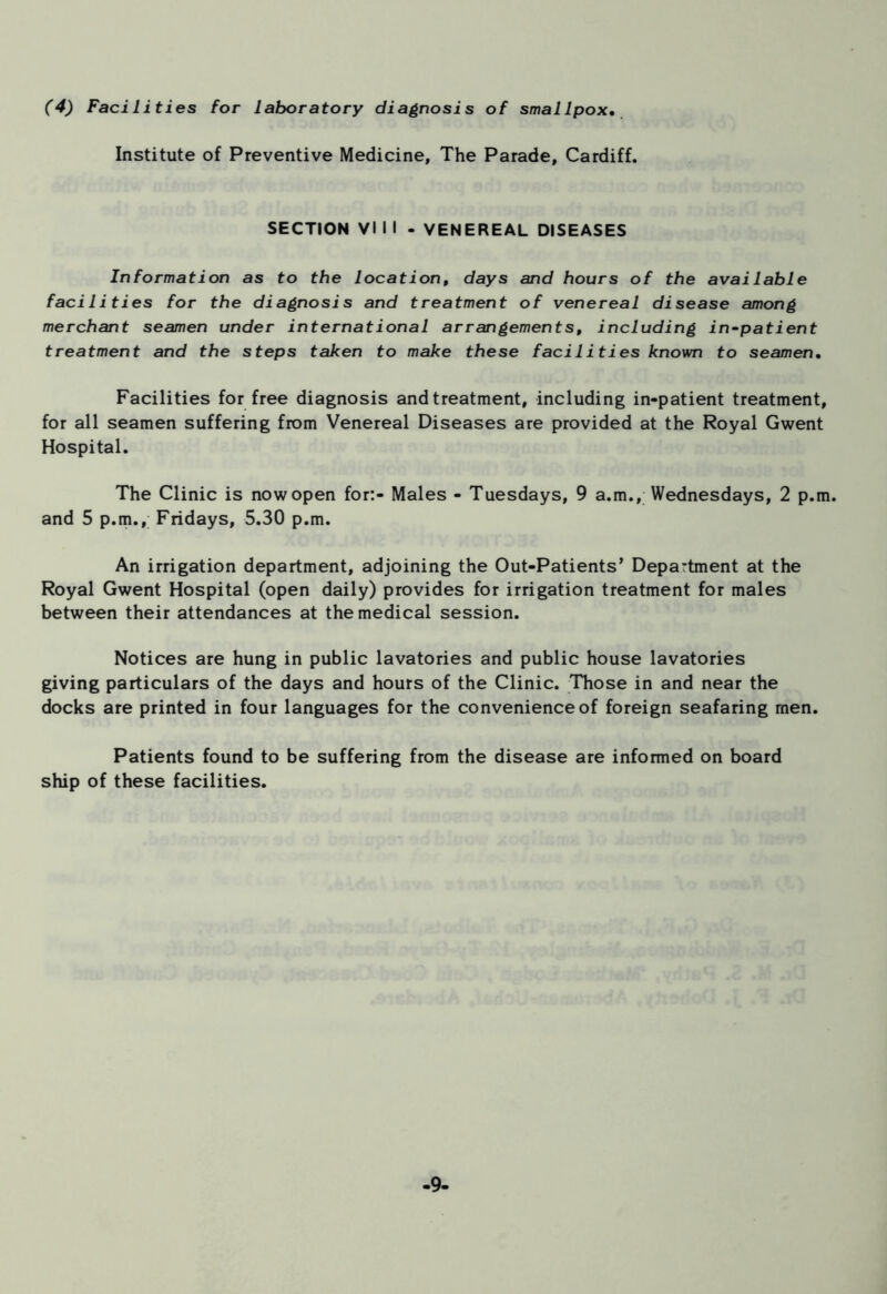 (4) Facilities for laboratory diagnosis of smallpox• Institute of Preventive Medicine, The Parade, Cardiff. SECTION VI I I - VENEREAL DISEASES Information as to the location, days and hours of the available facilities for the diagnosis and treatment of venereal disease among merchant seamen under international arrangements, including in-patient treatment and the steps taken to make these facilities known to seamen• Facilities for free diagnosis and treatment, including in-patient treatment, for all seamen suffering from Venereal Diseases are provided at the Royal Gwent Hospital. The Clinic is now open for:- Males - Tuesdays, 9 a.m., Wednesdays, 2 p.m. and 5 p.m., Fridays, 5.30 p.m. An irrigation department, adjoining the Out-Patients’ Department at the Royal Gwent Hospital (open daily) provides for irrigation treatment for males between their attendances at the medical session. Notices are hung in public lavatories and public house lavatories giving particulars of the days and hours of the Clinic. Those in and near the docks are printed in four languages for the convenience of foreign seafaring men. Patients found to be suffering from the disease are informed on board ship of these facilities. -9-