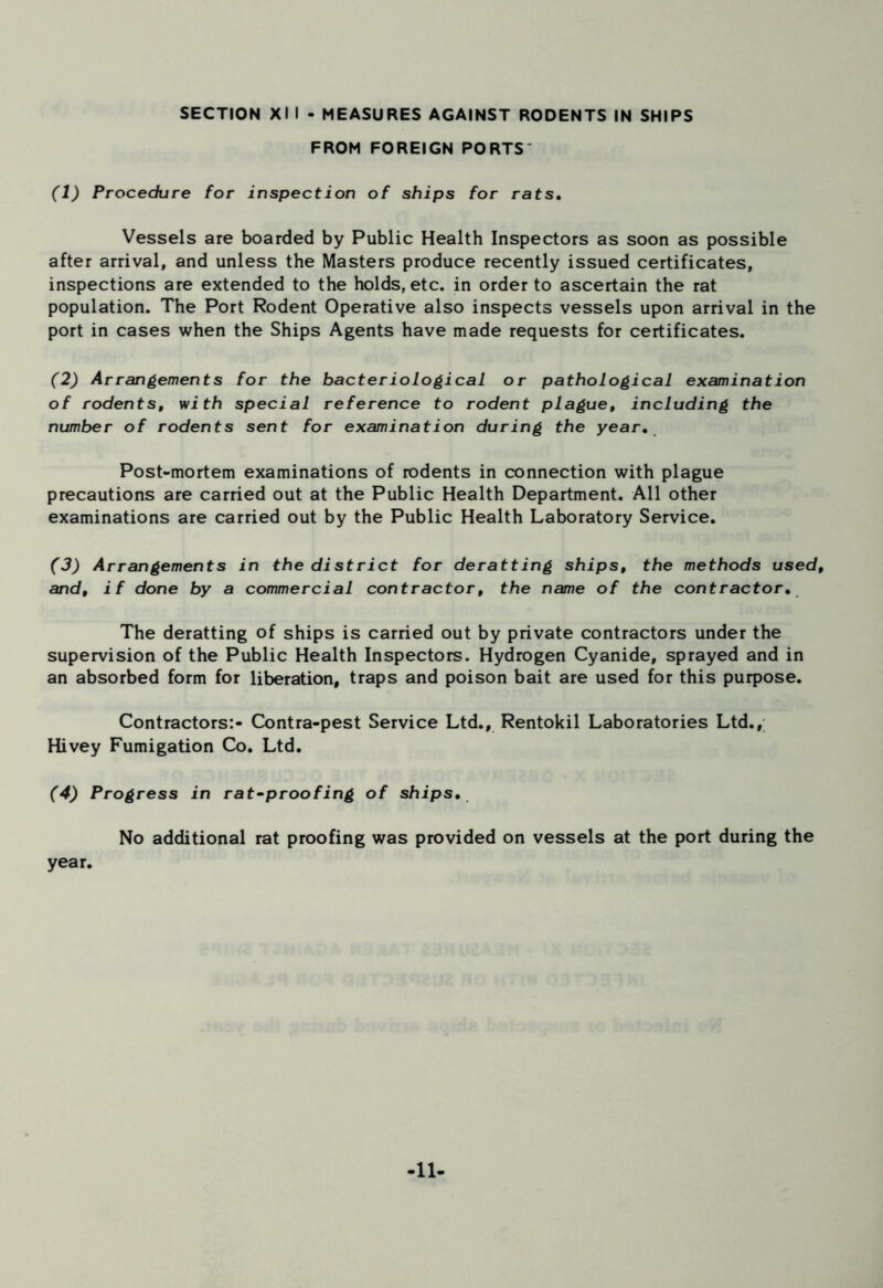FROM FOREIGN PORTS (1) Procedure for inspection of ships for rats. Vessels are boarded by Public Health Inspectors as soon as possible after arrival, and unless the Masters produce recently issued certificates, inspections are extended to the holds, etc. in order to ascertain the rat population. The Port Rodent Operative also inspects vessels upon arrival in the port in cases when the Ships Agents have made requests for certificates. (2) Arrangements for the bacteriological or pathological examination of rodents, with special reference to rodent plague, including the number of rodents sent for examination during the year. Post-mortem examinations of rodents in connection with plague precautions are carried out at the Public Health Department. All other examinations are carried out by the Public Health Laboratory Service. (3) Arrangements in the district for deratting ships, the methods used, and, if done by a commercial contractor, the name of the contractor. The deratting of ships is carried out by private contractors under the supervision of the Public Health Inspectors. Hydrogen Cyanide, sprayed and in an absorbed form for liberation, traps and poison bait are used for this purpose. Contractors:- Contra-pest Service Ltd., Rentokil Laboratories Ltd., Hivey Fumigation Co. Ltd. (4) Progress in rat-proofing of ships. No additional rat proofing was provided on vessels at the port during the year. -11-